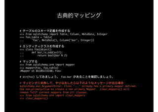 #	テーブルのスキーマ定義を作成する

>>>	from	sqlalchemy	import	Table,	Column,	MetaData,	Integer

>>>	foo_table	=	Table(

...					'foo',	MetaData(),	Column('bar',	Integer))

#	エンティティクラスを作成する

>>>	class	Foo(object):

...					def	bar_is_odd(self):

...									return	bool(bar	%	2)

#	マップする

>>>	from	sqlalchemy.orm	import	mapper

>>>	mapper(Foo,	foo_table)

<Mapper	at	0x105e332d0;	Foo>

#	dir(Foo)	してみましょう。	Foo.bar	があることを確認しましょう。

#	マッピングに失敗して、やりなおしたら以下のようなメッセージが出る場合：

sqlalchemy.exc.ArgumentError:	Class	'...'	already	has	a	primary	mapper	defined.	
Use	non_primary=True	to	create	a	non	primary	Mapper.		clear_mappers()	will	
remove	*all*	current	mappers	from	all	classes.

>>>	from	sqlalchemy.orm	import	clear_mappers

>>>	clear_mappers()
古典的マッピング
 