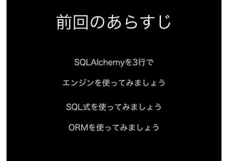 前回のあらすじ
SQLAlchemyを3行で
エンジンを使ってみましょう 
 
SQL式を使ってみましょう
ORMを使ってみましょう
 
