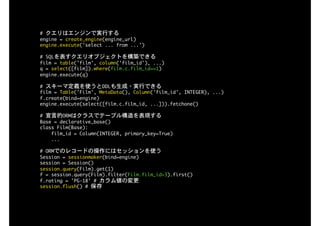 #	クエリはエンジンで実行する

engine	=	create_engine(engine_url)

engine.execute('select	...	from	...') 
#	SQLを表すクエリオブジェクトを構築できる

film	=	table('film',	column('film_id'),	...)

q	=	select([film]).where(film.c.film_id==1)

engine.execute(q)

#	スキーマ定義を使うとDDLも生成・実行できる

film	=	Table('Film',	MetaData(),	Column('film_id',	INTEGER),	...)

f.create(bind=engine)

engine.execute(select([film.c.film_id,	...])).fetchone()

#	宣言的ORMはクラスでテーブル構造を表現する

Base	=	declarative_base()

class	Film(Base):

				film_id	=	Column(INTEGER,	primary_key=True)

				...

#	ORMでのレコードの操作にはセッションを使う

Session	=	sessionmaker(bind=engine)

session	=	Session()

session.query(Film).get(1)

f	=	session.query(Film).filter(Film.film_id>3).first()

f.rating	=	'PG-18'	#	カラム値の変更

session.flush()	#	保存
 