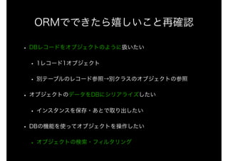 ORMでできたら嬉しいこと再確認
• DBレコードをオブジェクトのように扱いたい
• 1レコード1オブジェクト
• 別テーブルのレコード参照→別クラスのオブジェクトの参照
• オブジェクトのデータをDBにシリアライズしたい
• インスタンスを保存・あとで取り出したい
• DBの機能を使ってオブジェクトを操作したい
• オブジェクトの検索・フィルタリング
 