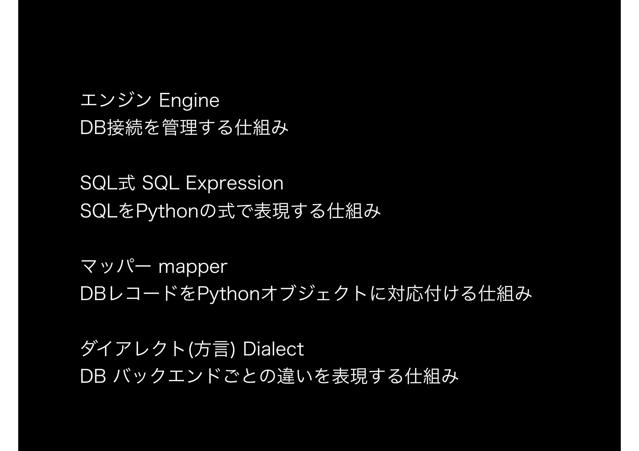エンジン Engine
DB接続を管理する仕組み
SQL式 SQL Expression 
SQLをPythonの式で表現する仕組み
マッパー mapper 
DBレコードをPythonオブジェクトに対応付ける仕組み
ダイアレクト(方言) Dialect
DB バックエンドごとの違いを表現する仕組み
 
