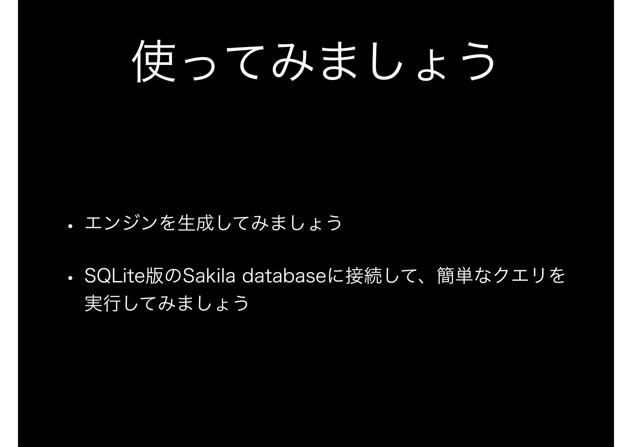 使ってみましょう
• エンジンを生成してみましょう
• SQLite版のSakila databaseに接続して、簡単なクエリを
実行してみましょう
 
