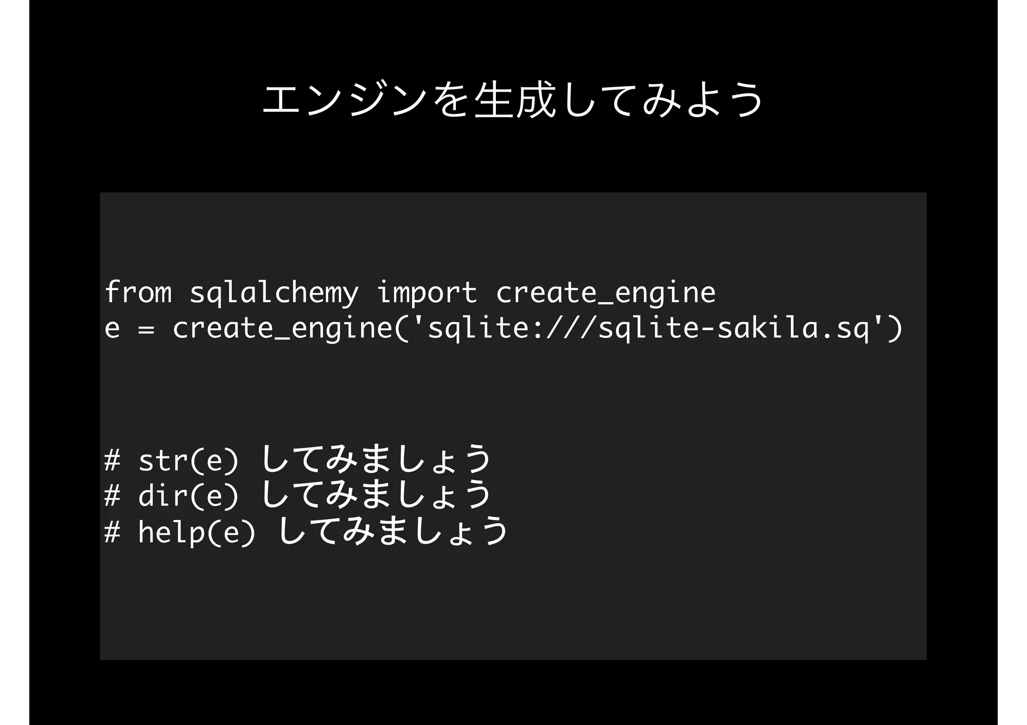 エンジンを生成してみよう
from	sqlalchemy	import	create_engine 
e	=	create_engine('sqlite:///sqlite-sakila.sq')

#	str(e)	してみましょう 
#	dir(e)	してみましょう 
#	help(e)	してみましょう 
 