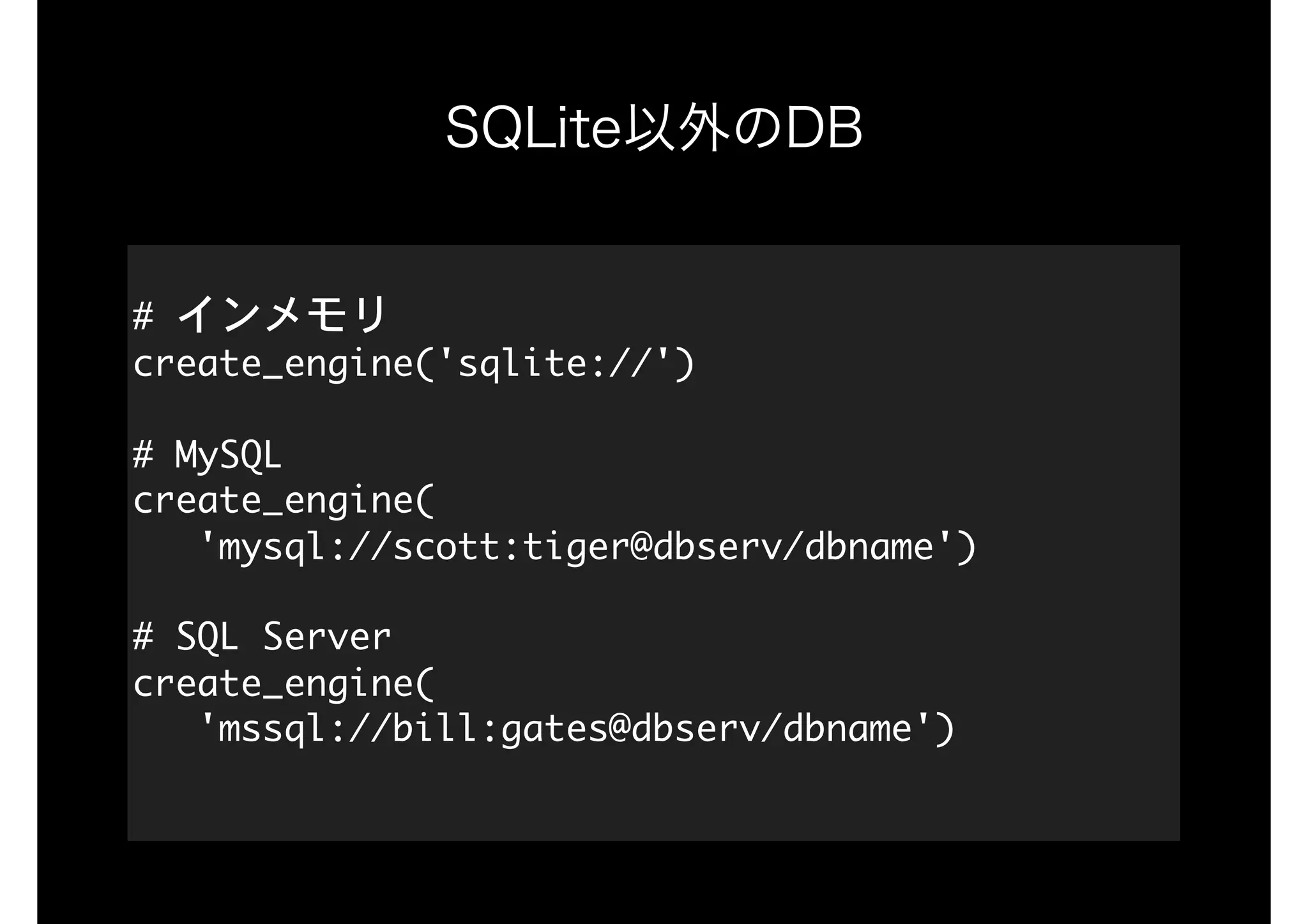 SQLite以外のDB
#	インメモリ

create_engine('sqlite://')

#	MySQL

create_engine(

			'mysql://scott:tiger@dbserv/dbname')

#	SQL	Server

create_engine(

			'mssql://bill:gates@dbserv/dbname')

 