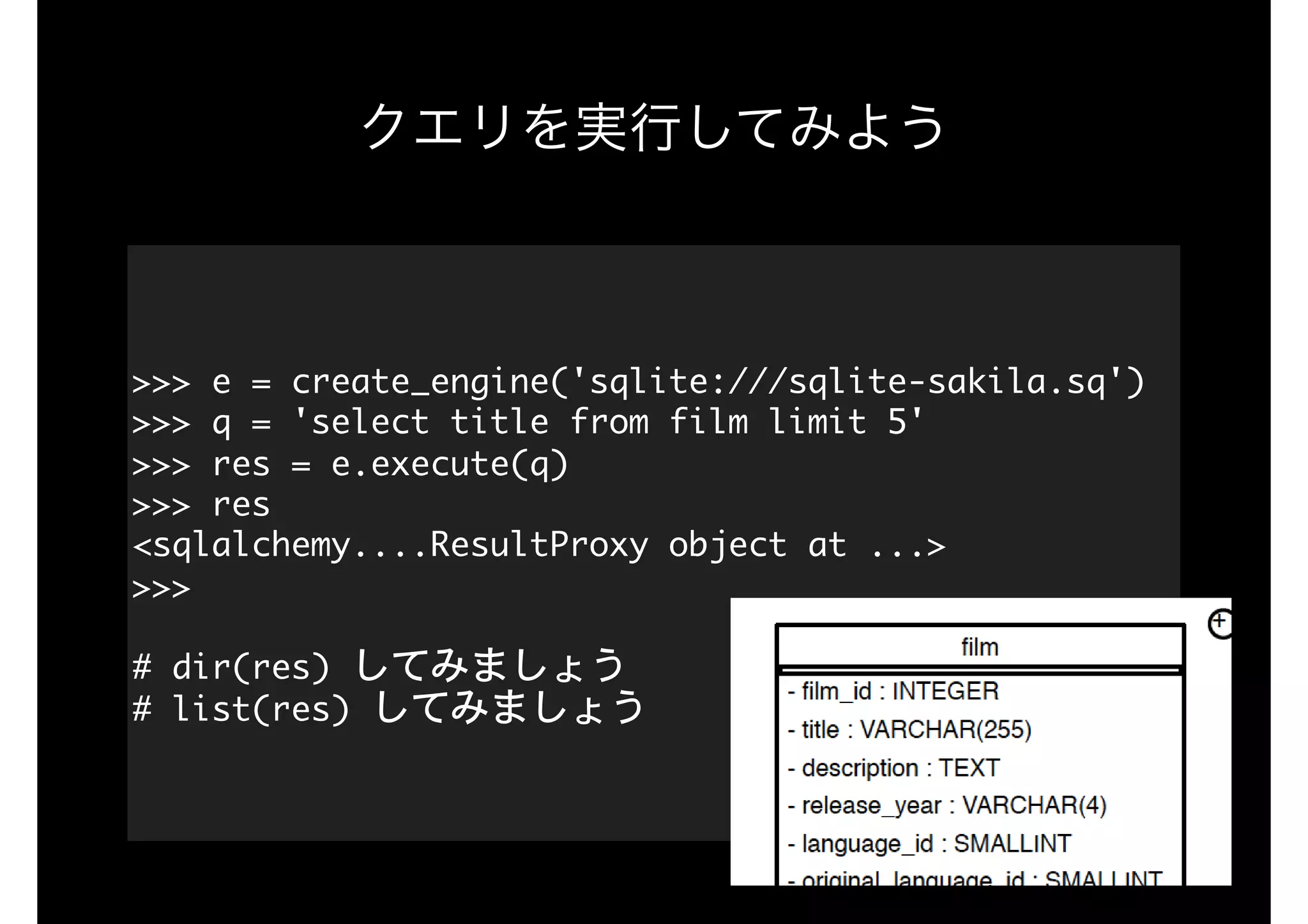 クエリを実行してみよう
>>>	e	=	create_engine('sqlite:///sqlite-sakila.sq')

>>>	q	=	'select	title	from	film	limit	5'

>>>	res	=	e.execute(q)

>>>	res

<sqlalchemy....ResultProxy	object	at	...>

>>>

#	dir(res)	してみましょう

#	list(res)	してみましょう
 