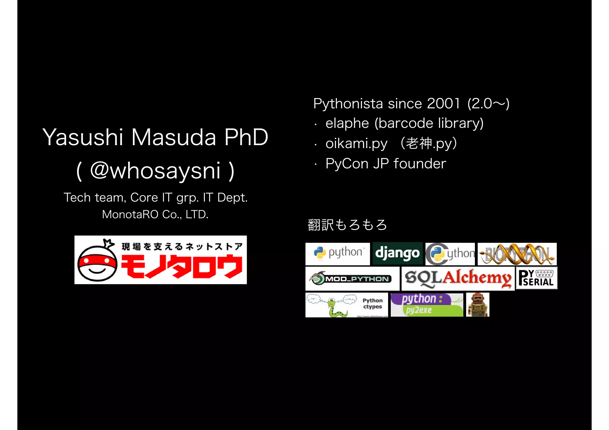 Yasushi Masuda PhD
( @whosaysni )
Tech team, Core IT grp. IT Dept.
MonotaRO Co., LTD.
Pythonista since 2001 (2.0～)
• elaphe (barcode library)
• oikami.py （老神.py）
• PyCon JP founder
翻訳もろもろ
 