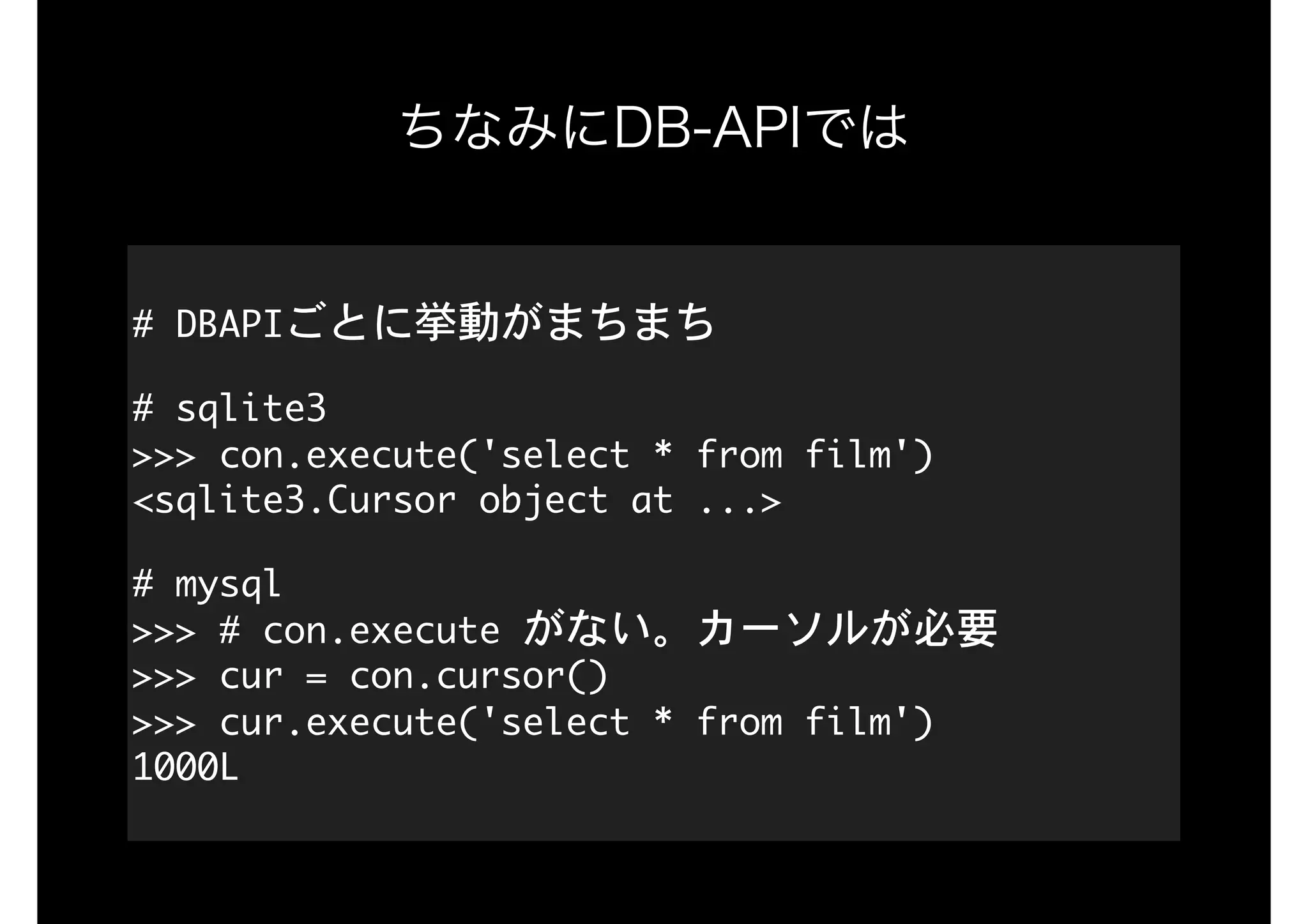 ちなみにDB-APIでは
#	DBAPIごとに挙動がまちまち

#	sqlite3 
>>>	con.execute('select	*	from	film') 
<sqlite3.Cursor	object	at	...>

#	mysql 
>>>	#	con.execute	がない。カーソルが必要 
>>>	cur	=	con.cursor() 
>>>	cur.execute('select	*	from	film') 
1000L
 