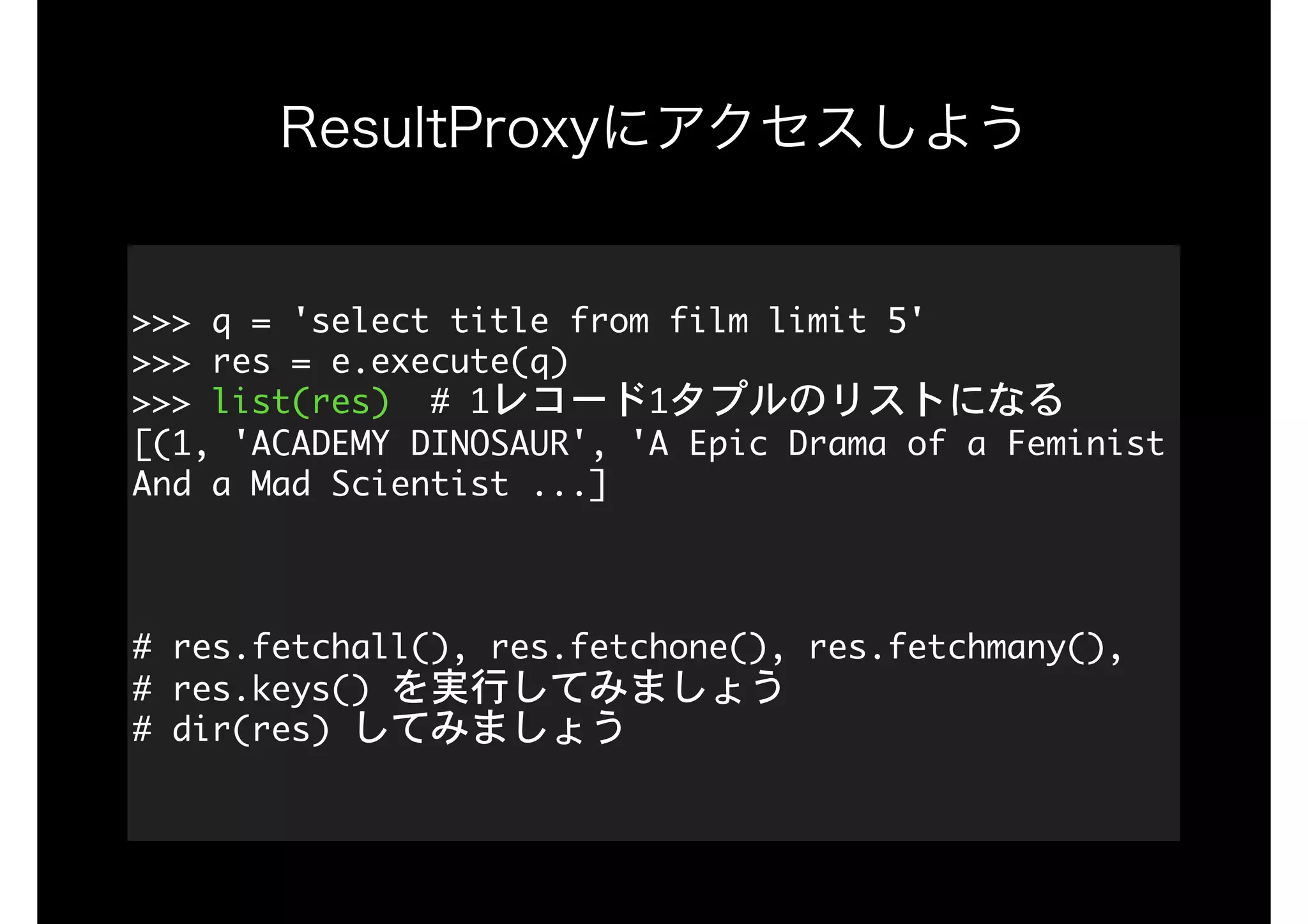 ResultProxyにアクセスしよう
>>>	q	=	'select	title	from	film	limit	5'

>>>	res	=	e.execute(q) 
>>>	list(res)		#	1レコード1タプルのリストになる

[(1,	'ACADEMY	DINOSAUR',	'A	Epic	Drama	of	a	Feminist	
And	a	Mad	Scientist	...] 
 
#	res.fetchall(),	res.fetchone(),	res.fetchmany(), 
#	res.keys()	を実行してみましょう 
#	dir(res)	してみましょう

 
