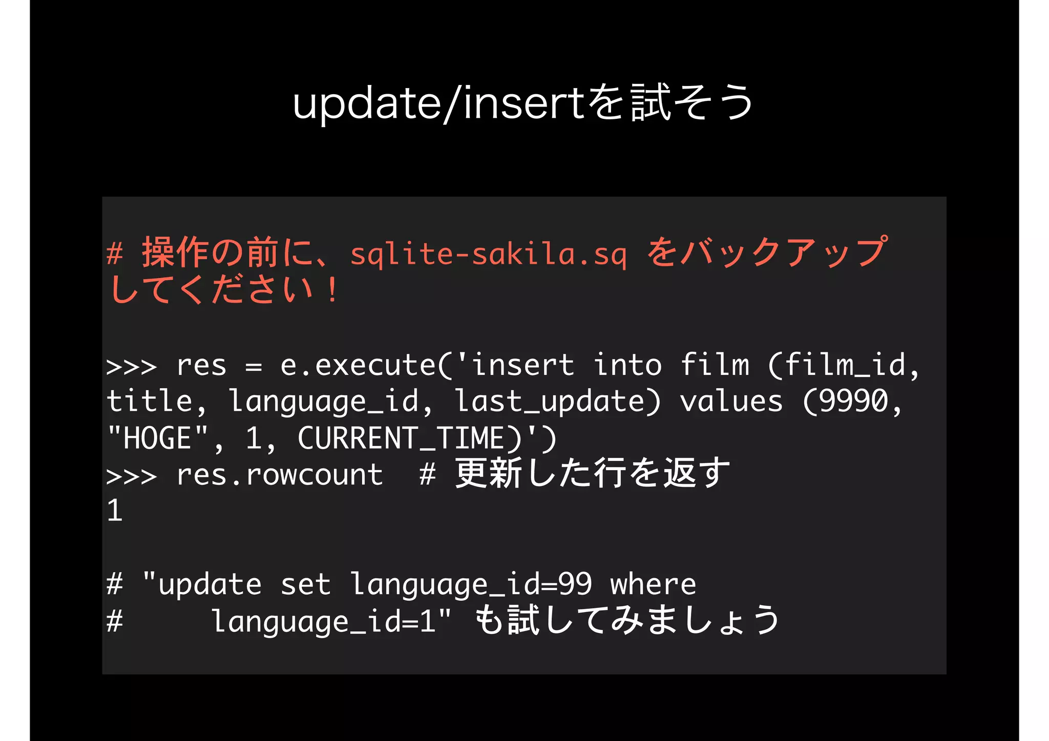 update/insertを試そう
#	操作の前に、sqlite-sakila.sq	をバックアップ 
してください！ 
 
>>>	res	=	e.execute('insert	into	film	(film_id,	
title,	language_id,	last_update)	values	(9990,	
"HOGE",	1,	CURRENT_TIME)') 
>>>	res.rowcount		#	更新した行を返す 
1 
 
#	"update	set	language_id=99	where 
#					language_id=1"	も試してみましょう
 