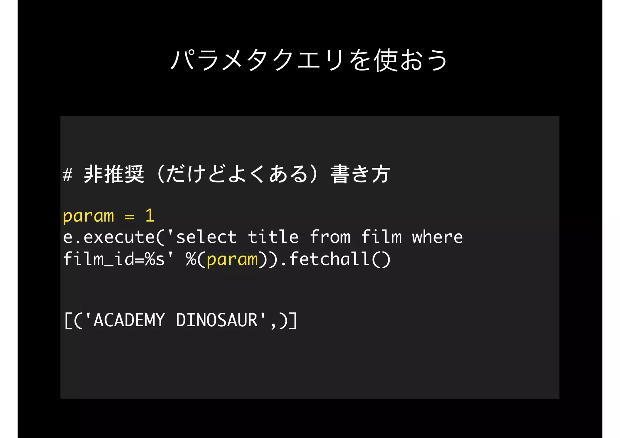 パラメタクエリを使おう
#	非推奨（だけどよくある）書き方

param	=	1 
e.execute('select	title	from	film	where	
film_id=%s'	%(param)).fetchall() 
[('ACADEMY	DINOSAUR',)] 
 