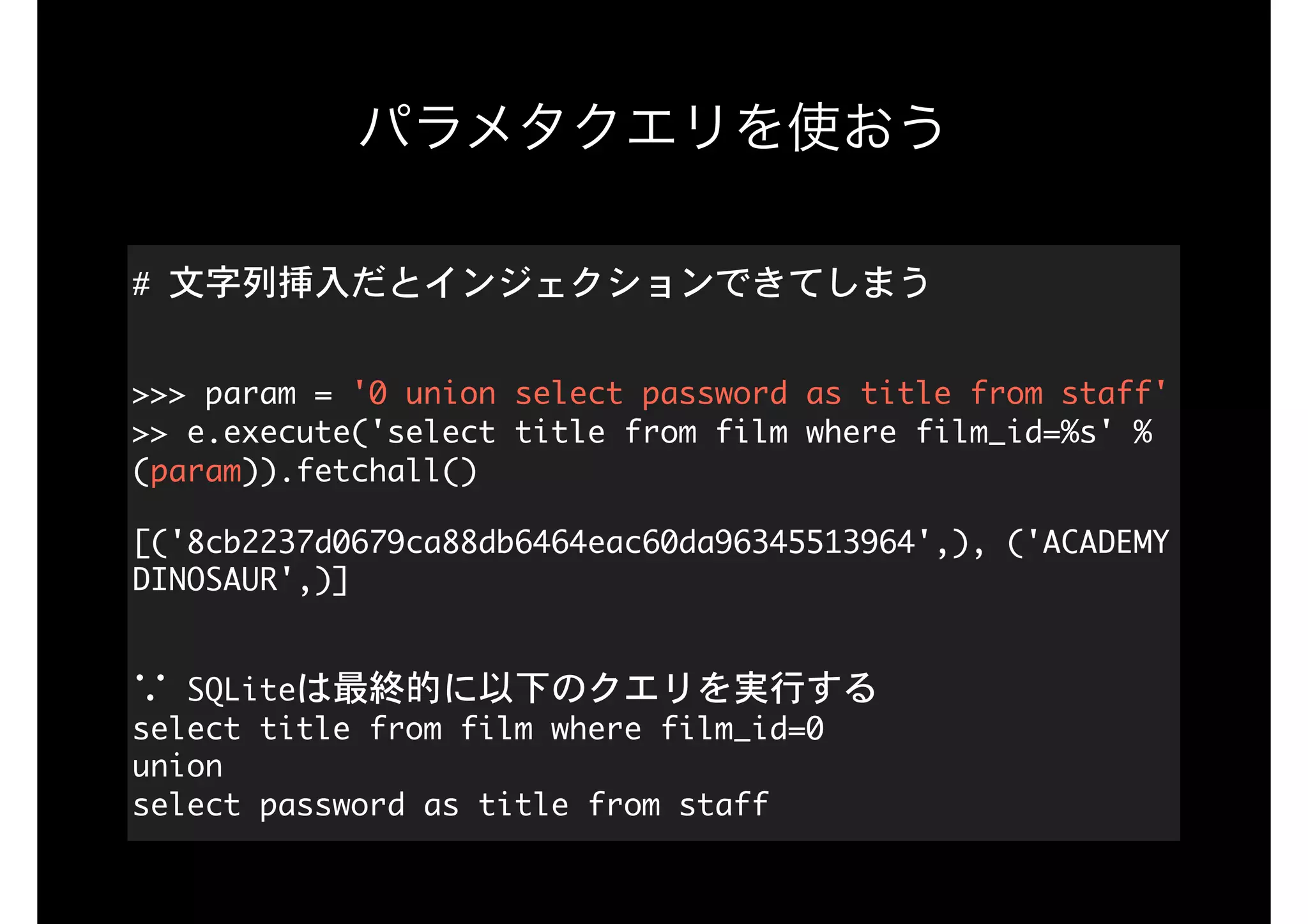 パラメタクエリを使おう
#	文字列挿入だとインジェクションできてしまう 
>>>	param	=	'0	union	select	password	as	title	from	staff' 
>>	e.execute('select	title	from	film	where	film_id=%s'	%
(param)).fetchall()

[('8cb2237d0679ca88db6464eac60da96345513964',),	('ACADEMY	
DINOSAUR',)] 
∵	SQLiteは最終的に以下のクエリを実行する 
select	title	from	film	where	film_id=0 
union 
select	password	as	title	from	staff
 