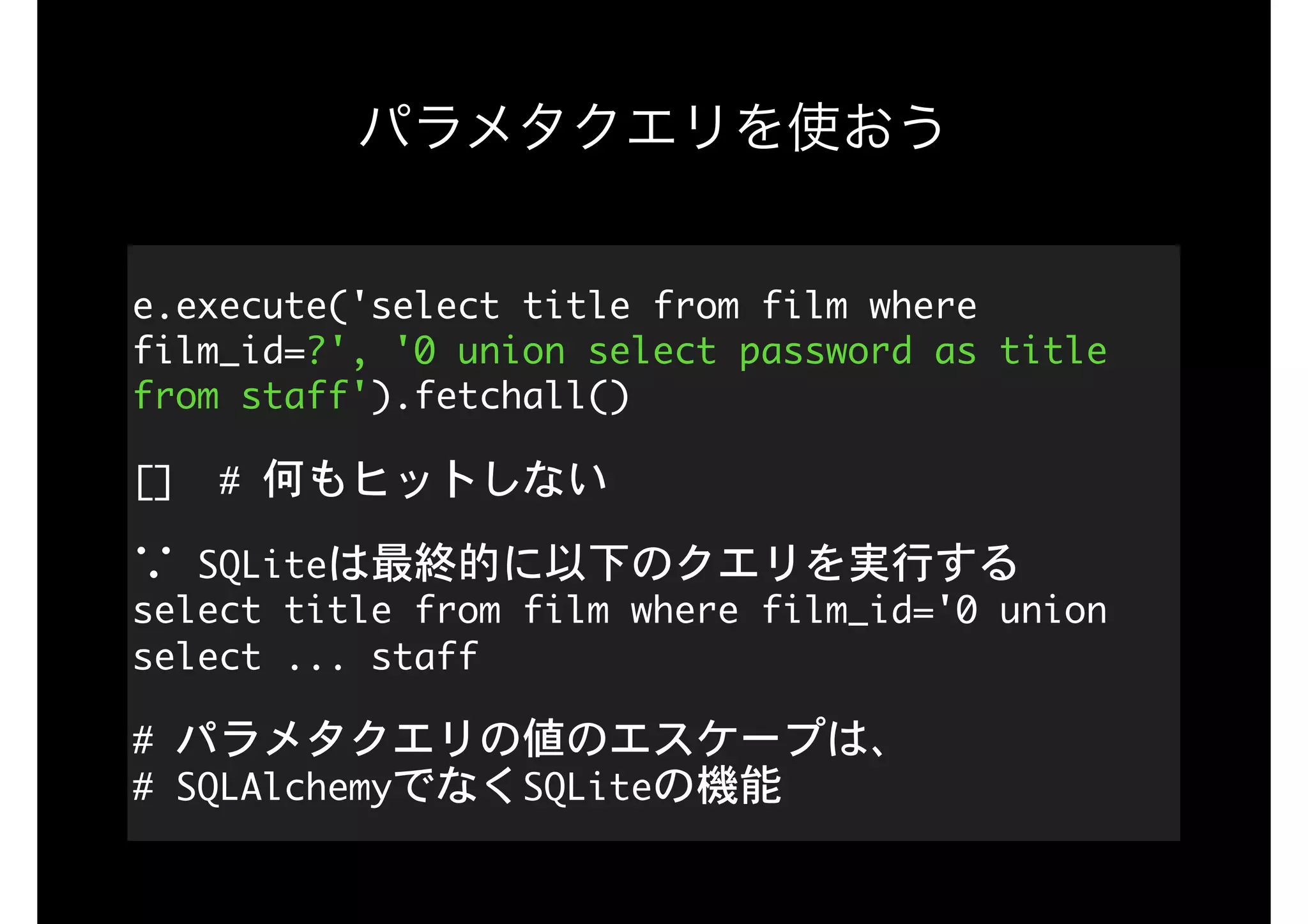 パラメタクエリを使おう
e.execute('select	title	from	film	where	
film_id=?',	'0	union	select	password	as	title	
from	staff').fetchall()

[]		#	何もヒットしない

∵	SQLiteは最終的に以下のクエリを実行する 
select	title	from	film	where	film_id='0	union	
select	...	staff

#	パラメタクエリの値のエスケープは、 
#	SQLAlchemyでなくSQLiteの機能
 