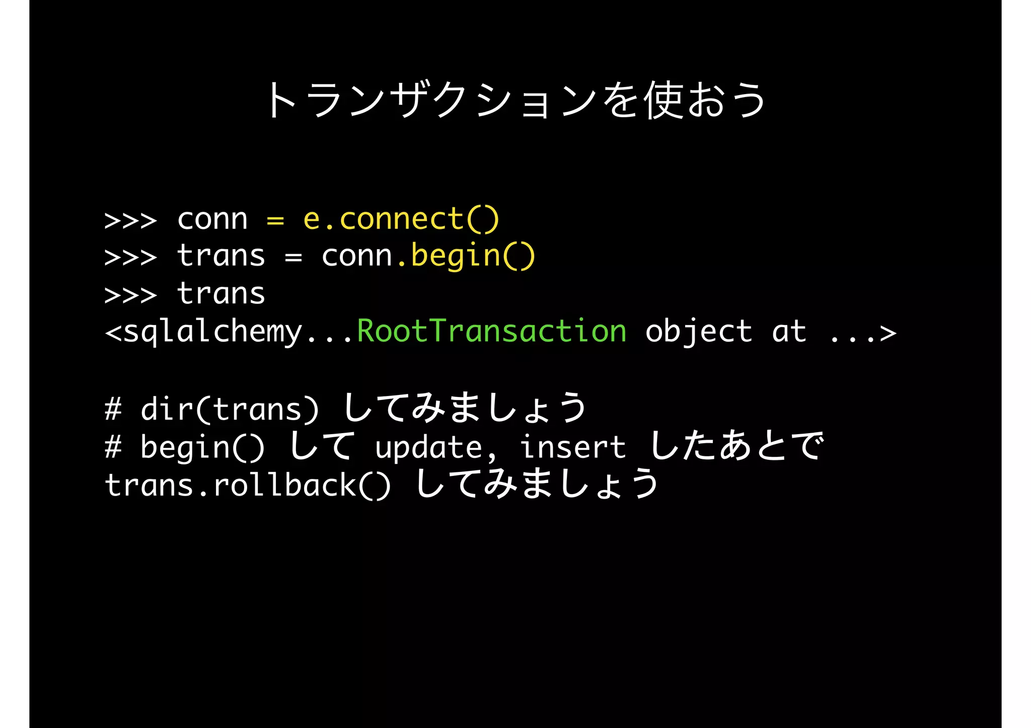 トランザクションを使おう
>>>	conn	=	e.connect() 
>>>	trans	=	conn.begin() 
>>>	trans 
<sqlalchemy...RootTransaction	object	at	...>

#	dir(trans)	してみましょう 
#	begin()	して	update,	insert	したあとで	
trans.rollback()	してみましょう
 
