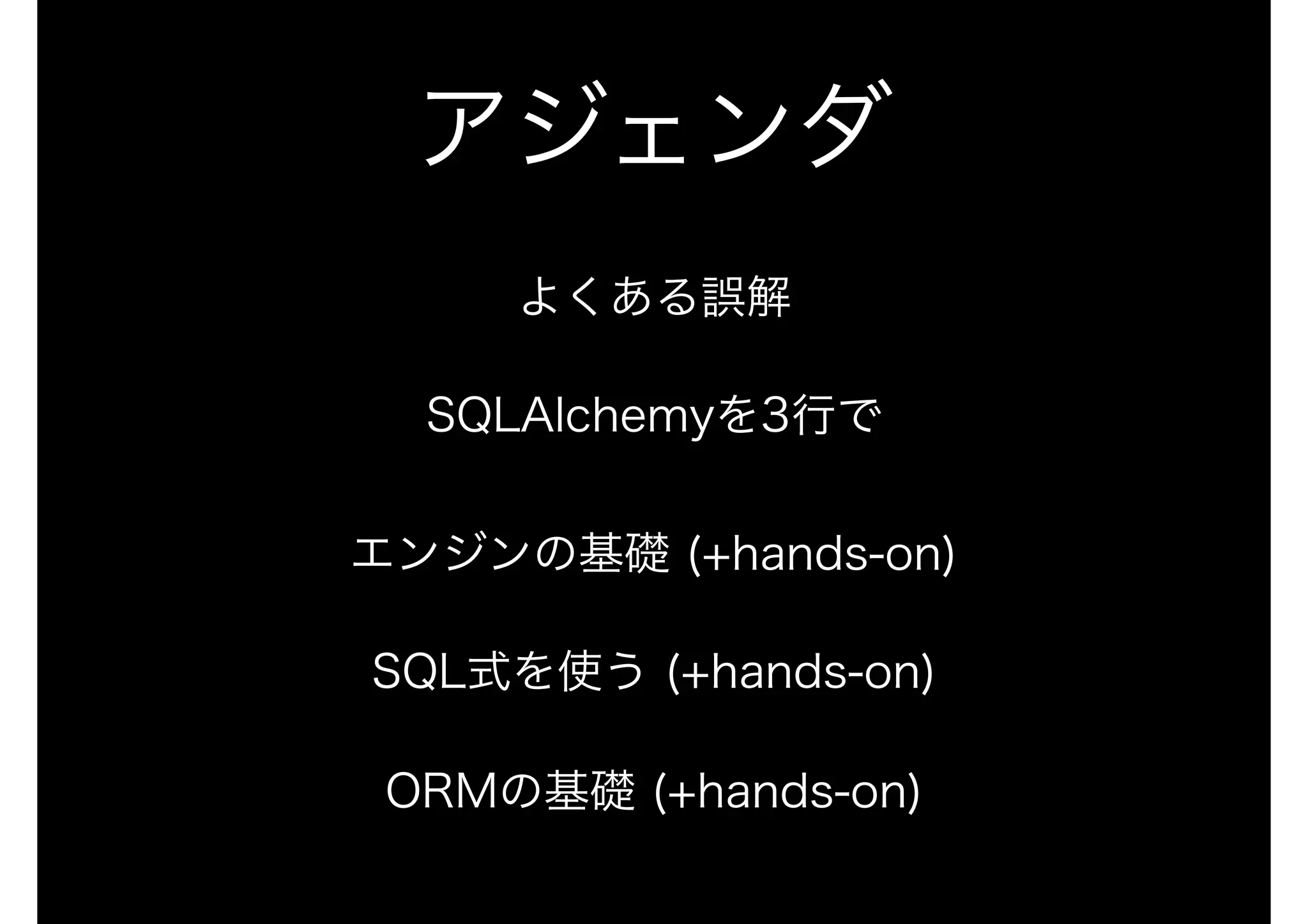 アジェンダ
よくある誤解
SQLAlchemyを3行で 
 
エンジンの基礎 (+hands-on)
SQL式を使う (+hands-on)
ORMの基礎 (+hands-on)
 
