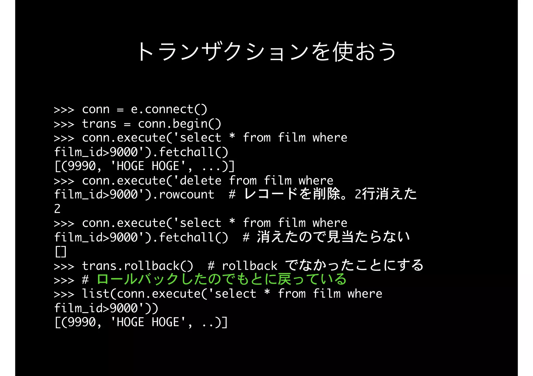 トランザクションを使おう
>>>	conn	=	e.connect() 
>>>	trans	=	conn.begin() 
>>>	conn.execute('select	*	from	film	where	
film_id>9000').fetchall() 
[(9990,	'HOGE	HOGE',	...)] 
>>>	conn.execute('delete	from	film	where	
film_id>9000').rowcount		#	レコードを削除。2行消えた 
2 
>>>	conn.execute('select	*	from	film	where	
film_id>9000').fetchall()		#	消えたので見当たらない 
[] 
>>>	trans.rollback()		#	rollback	でなかったことにする 
>>>	#	ロールバックしたのでもとに戻っている 
>>>	list(conn.execute('select	*	from	film	where	
film_id>9000')) 
[(9990,	'HOGE	HOGE',	..)]
 