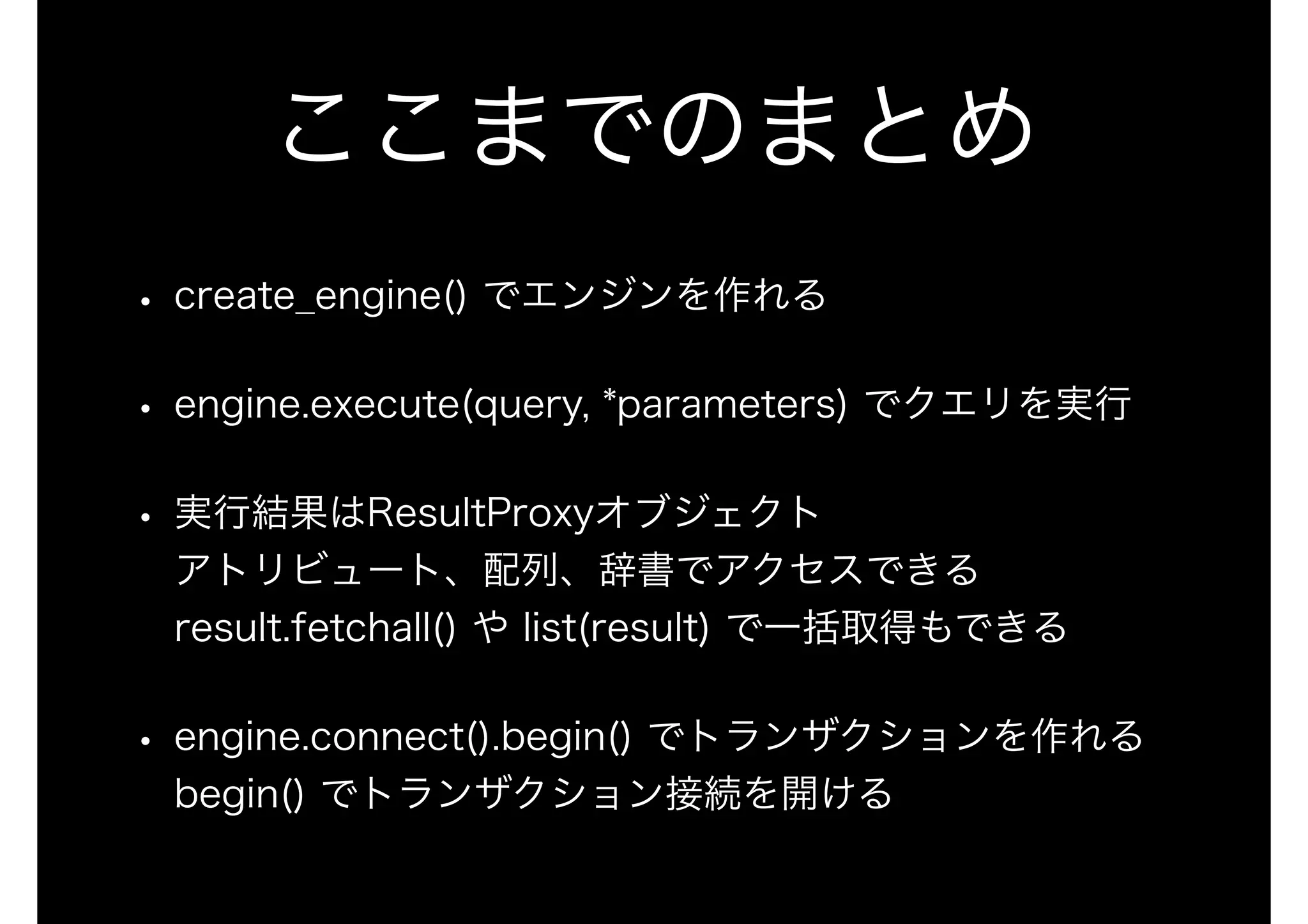 ここまでのまとめ
• create_engine() でエンジンを作れる
• engine.execute(query, *parameters) でクエリを実行
• 実行結果はResultProxyオブジェクト 
アトリビュート、配列、辞書でアクセスできる 
result.fetchall() や list(result) で一括取得もできる
• engine.connect().begin() でトランザクションを作れる 
begin() でトランザクション接続を開ける
 