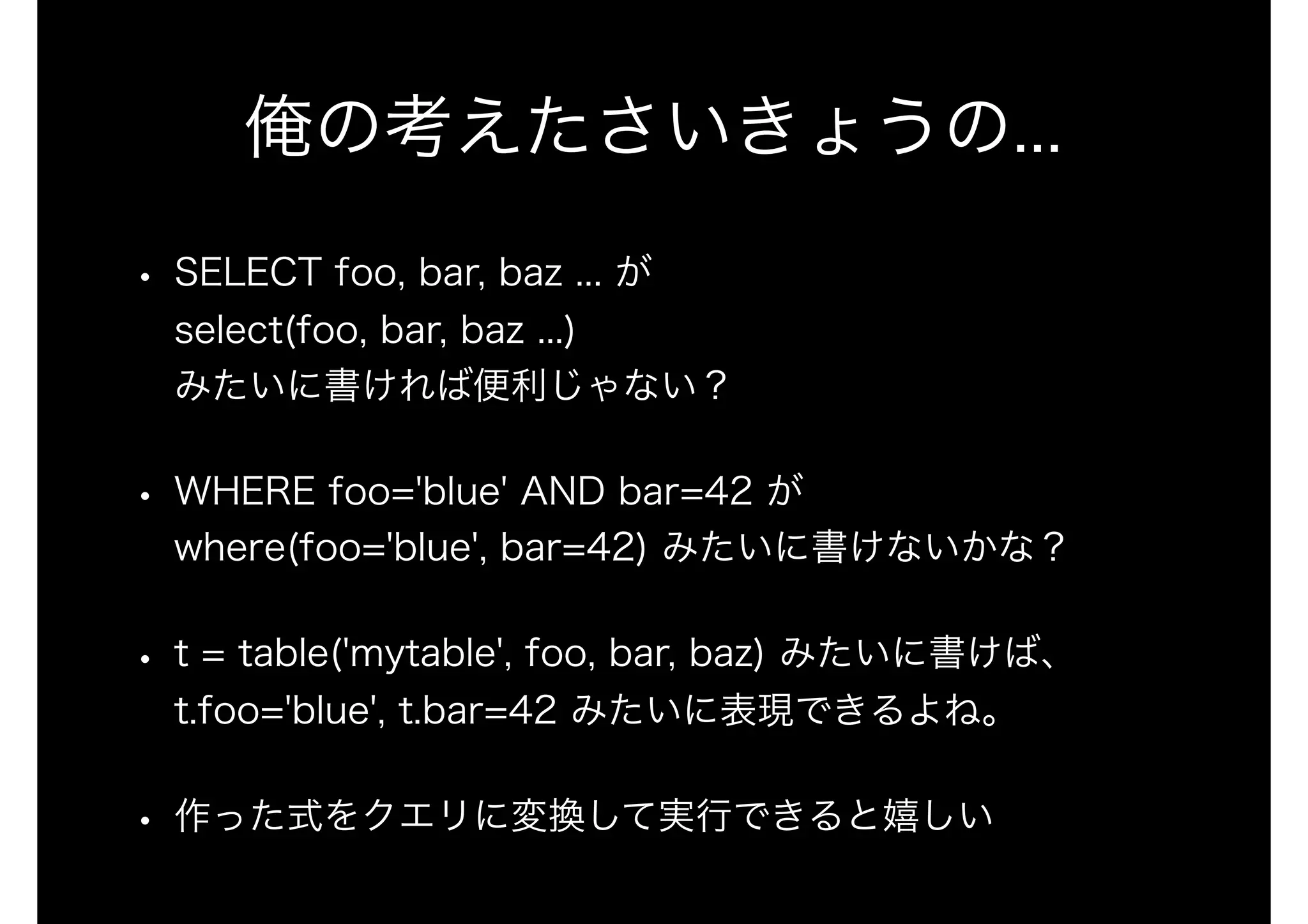 俺の考えたさいきょうの...
• SELECT foo, bar, baz ... が 
select(foo, bar, baz ...) 
みたいに書ければ便利じゃない？
• WHERE foo='blue' AND bar=42 が 
where(foo='blue', bar=42) みたいに書けないかな？
• t = table('mytable', foo, bar, baz) みたいに書けば、
t.foo='blue', t.bar=42 みたいに表現できるよね。
• 作った式をクエリに変換して実行できると嬉しい
 