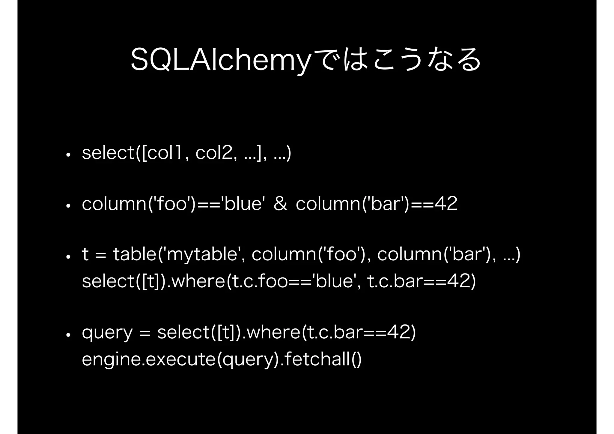 SQLAlchemyではこうなる
• select([col1, col2, ...], ...)
• column('foo')=='blue' ＆ column('bar')==42
• t = table('mytable', column('foo'), column('bar'), ...) 
select([t]).where(t.c.foo=='blue', t.c.bar==42)
• query = select([t]).where(t.c.bar==42) 
engine.execute(query).fetchall()
 
