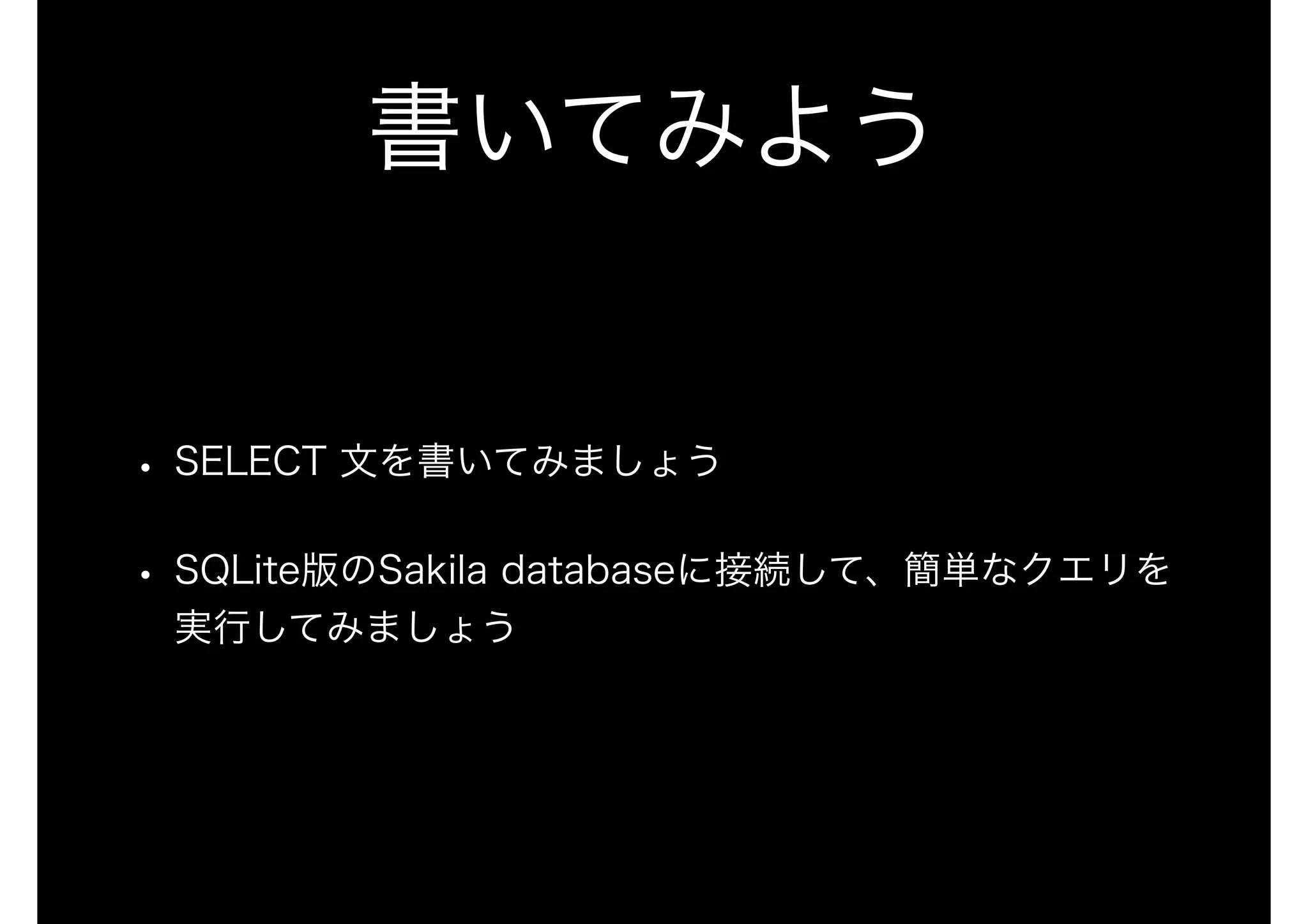 書いてみよう
• SELECT 文を書いてみましょう
• SQLite版のSakila databaseに接続して、簡単なクエリを
実行してみましょう
 