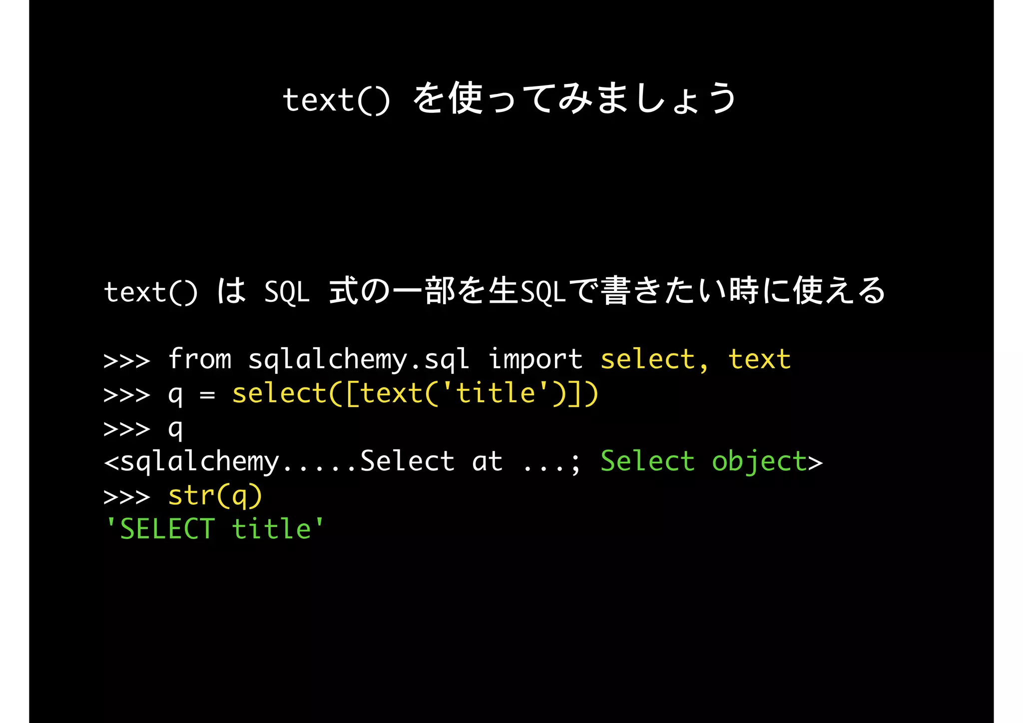 text()	を使ってみましょう
text()	は	SQL	式の一部を生SQLで書きたい時に使える

>>>	from	sqlalchemy.sql	import	select,	text

>>>	q	=	select([text('title')])

>>>	q

<sqlalchemy.....Select	at	...;	Select	object>

>>>	str(q)

'SELECT	title'

 