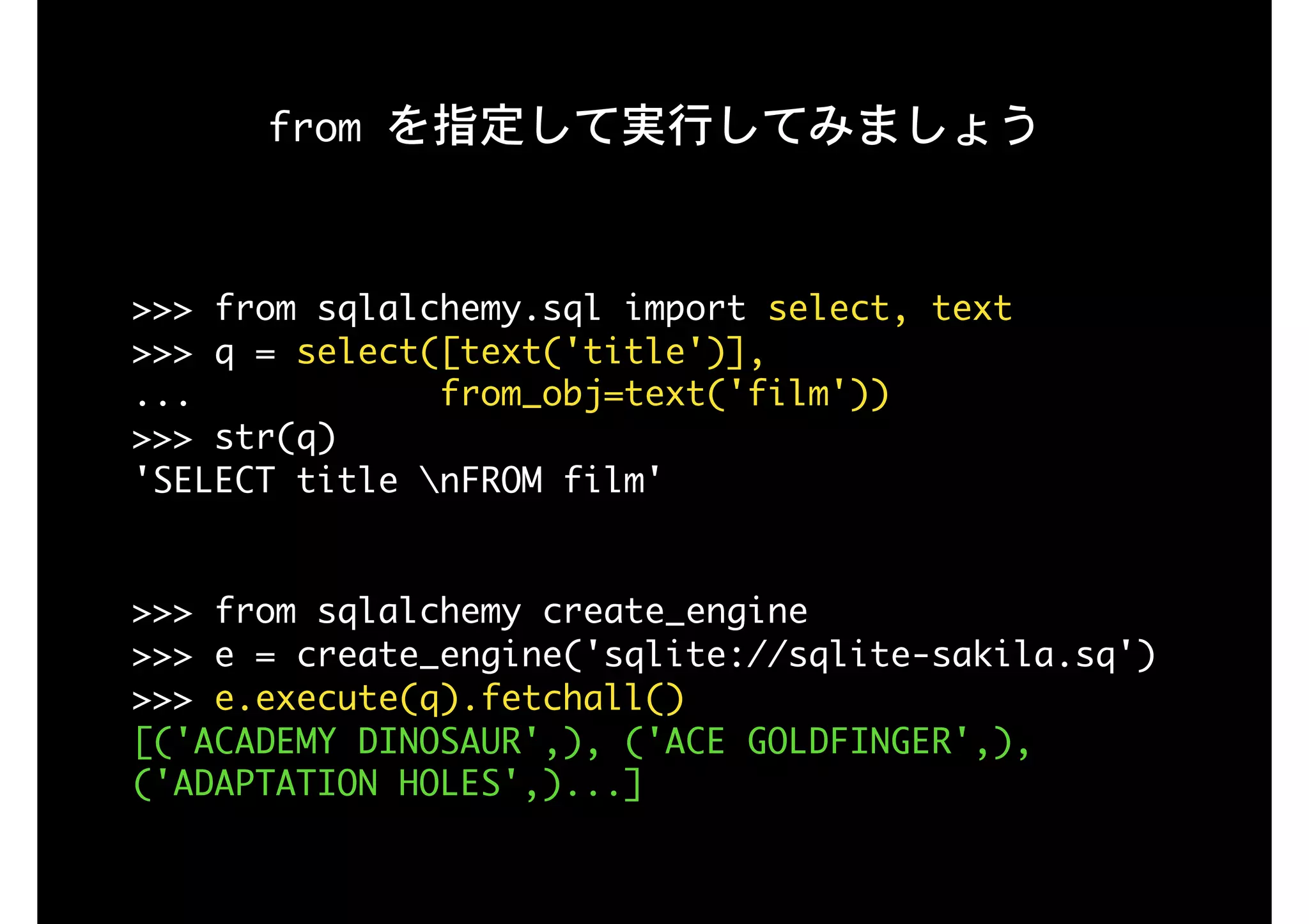 from	を指定して実行してみましょう
>>>	from	sqlalchemy.sql	import	select,	text

>>>	q	=	select([text('title')],

...												from_obj=text('film'))

>>>	str(q)

'SELECT	title	nFROM	film'

>>>	from	sqlalchemy	create_engine

>>>	e	=	create_engine('sqlite://sqlite-sakila.sq')

>>>	e.execute(q).fetchall()

[('ACADEMY	DINOSAUR',),	('ACE	GOLDFINGER',),	
('ADAPTATION	HOLES',)...]
 
