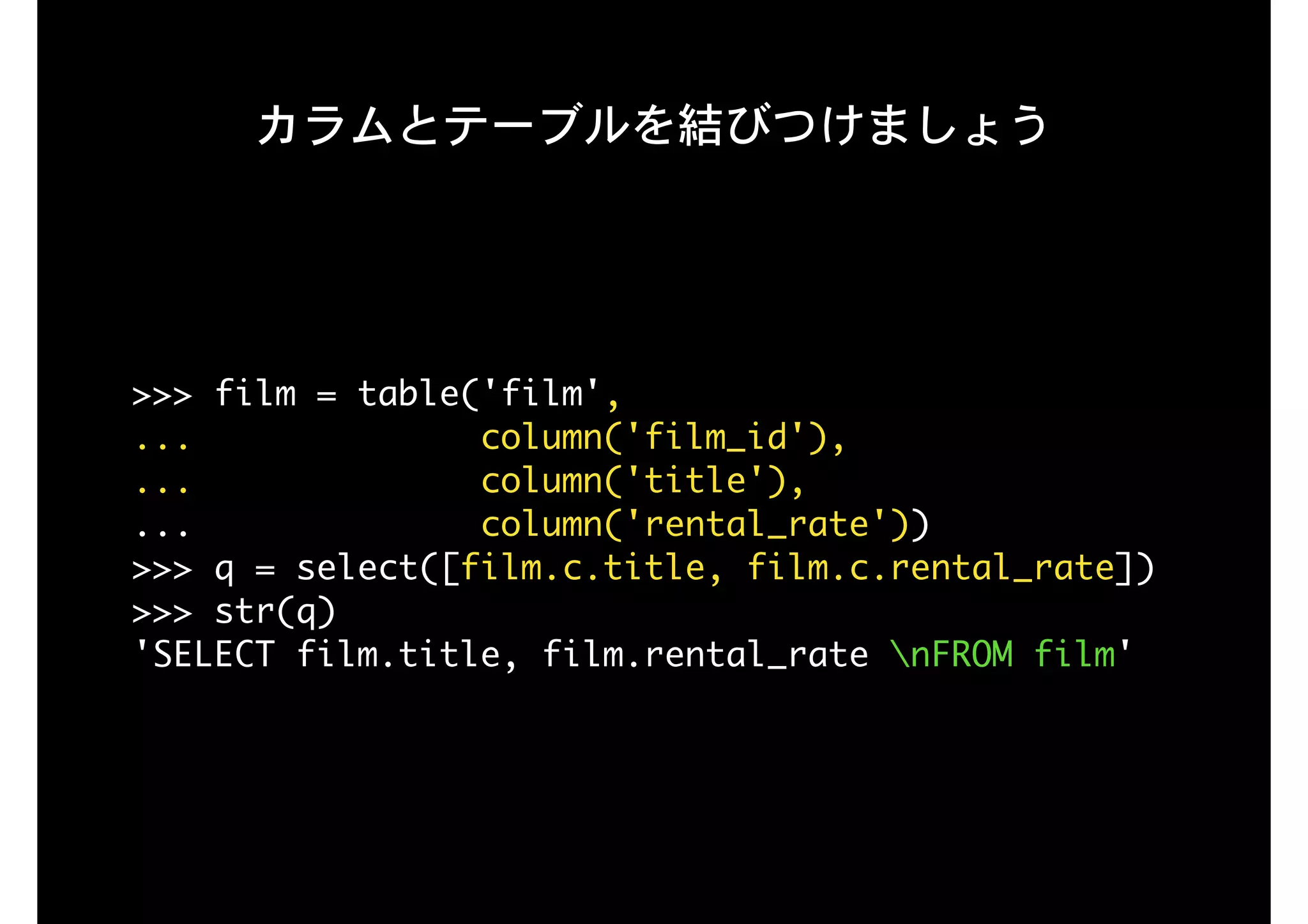 カラムとテーブルを結びつけましょう
>>>	film	=	table('film',

...														column('film_id'),

...														column('title'), 
...														column('rental_rate'))

>>>	q	=	select([film.c.title,	film.c.rental_rate])

>>>	str(q)

'SELECT	film.title,	film.rental_rate	nFROM	film'

 