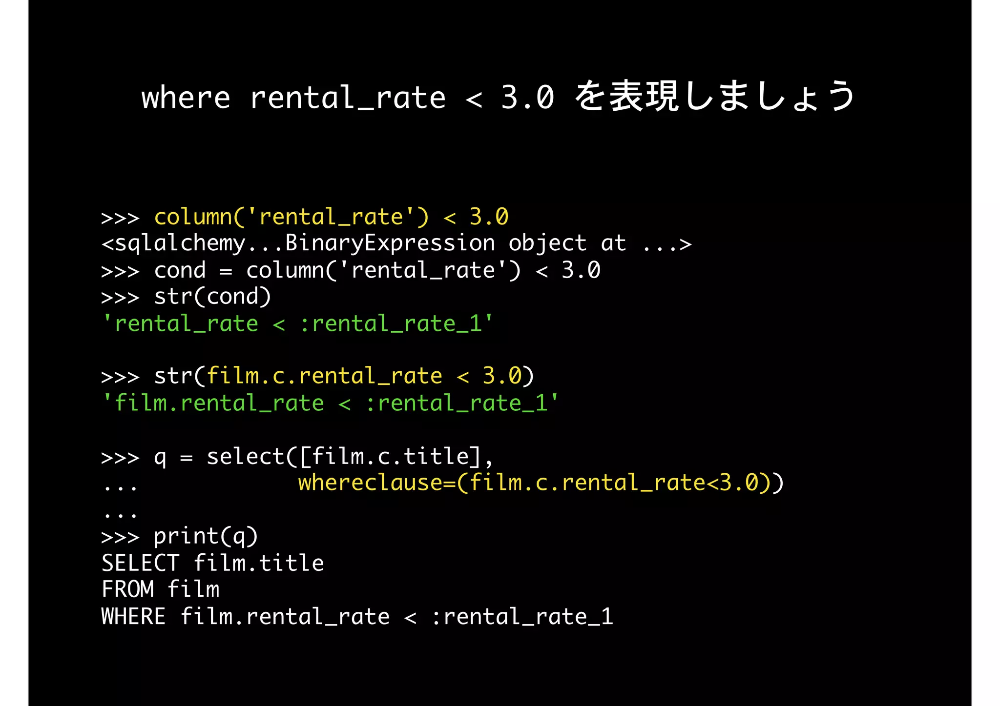 where	rental_rate	<	3.0	を表現しましょう
>>>	column('rental_rate')	<	3.0

<sqlalchemy...BinaryExpression	object	at	...>

>>>	cond	=	column('rental_rate')	<	3.0

>>>	str(cond)

'rental_rate	<	:rental_rate_1'

>>>	str(film.c.rental_rate	<	3.0)

'film.rental_rate	<	:rental_rate_1'

>>>	q	=	select([film.c.title],

...												whereclause=(film.c.rental_rate<3.0)) 
... 
>>>	print(q)

SELECT	film.title	

FROM	film	

WHERE	film.rental_rate	<	:rental_rate_1
 