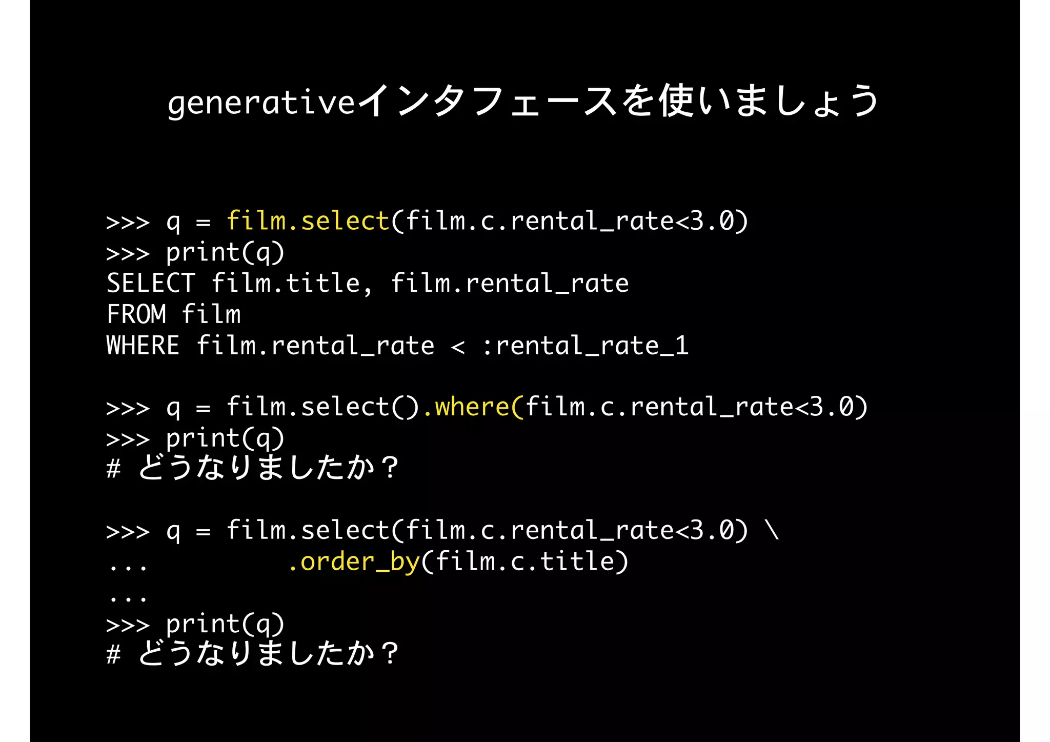 generativeインタフェースを使いましょう
>>>	q	=	film.select(film.c.rental_rate<3.0)

>>>	print(q)

SELECT	film.title,	film.rental_rate	

FROM	film	

WHERE	film.rental_rate	<	:rental_rate_1

>>>	q	=	film.select().where(film.c.rental_rate<3.0) 
>>>	print(q)

#	どうなりましたか？

>>>	q	=	film.select(film.c.rental_rate<3.0)	 
...									.order_by(film.c.title) 
... 
>>>	print(q)

#	どうなりましたか？
 