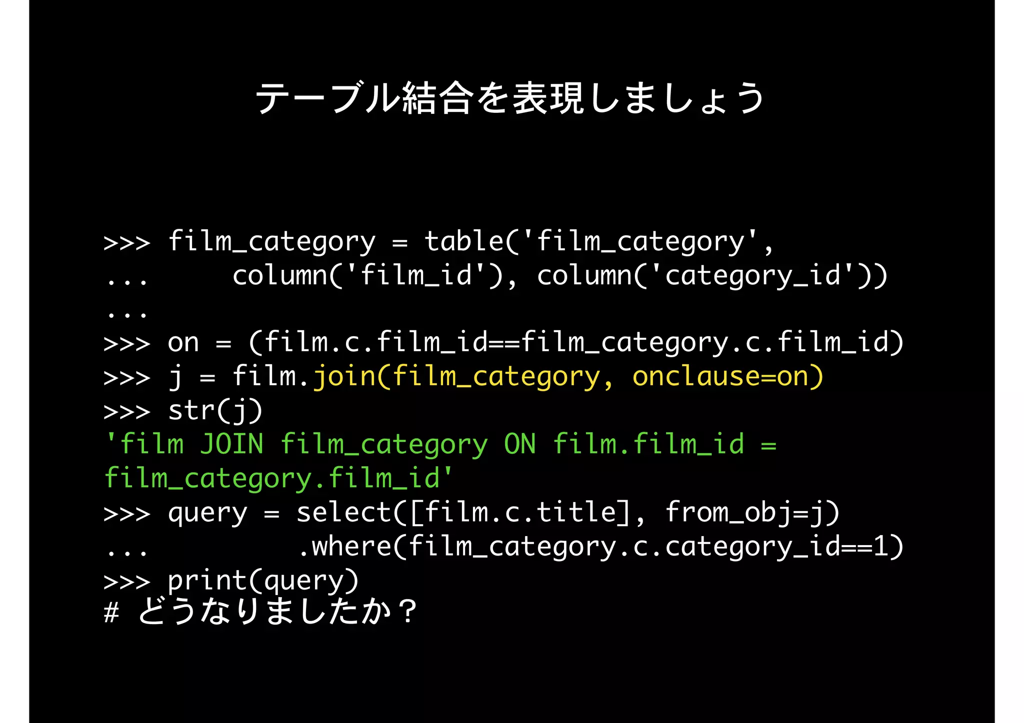 テーブル結合を表現しましょう
>>>	film_category	=	table('film_category',

...					column('film_id'),	column('category_id'))

...

>>>	on	=	(film.c.film_id==film_category.c.film_id) 
>>>	j	=	film.join(film_category,	onclause=on) 
>>>	str(j)

'film	JOIN	film_category	ON	film.film_id	=	
film_category.film_id'

>>>	query	=	select([film.c.title],	from_obj=j)

...									.where(film_category.c.category_id==1)

>>>	print(query)

#	どうなりましたか？
 