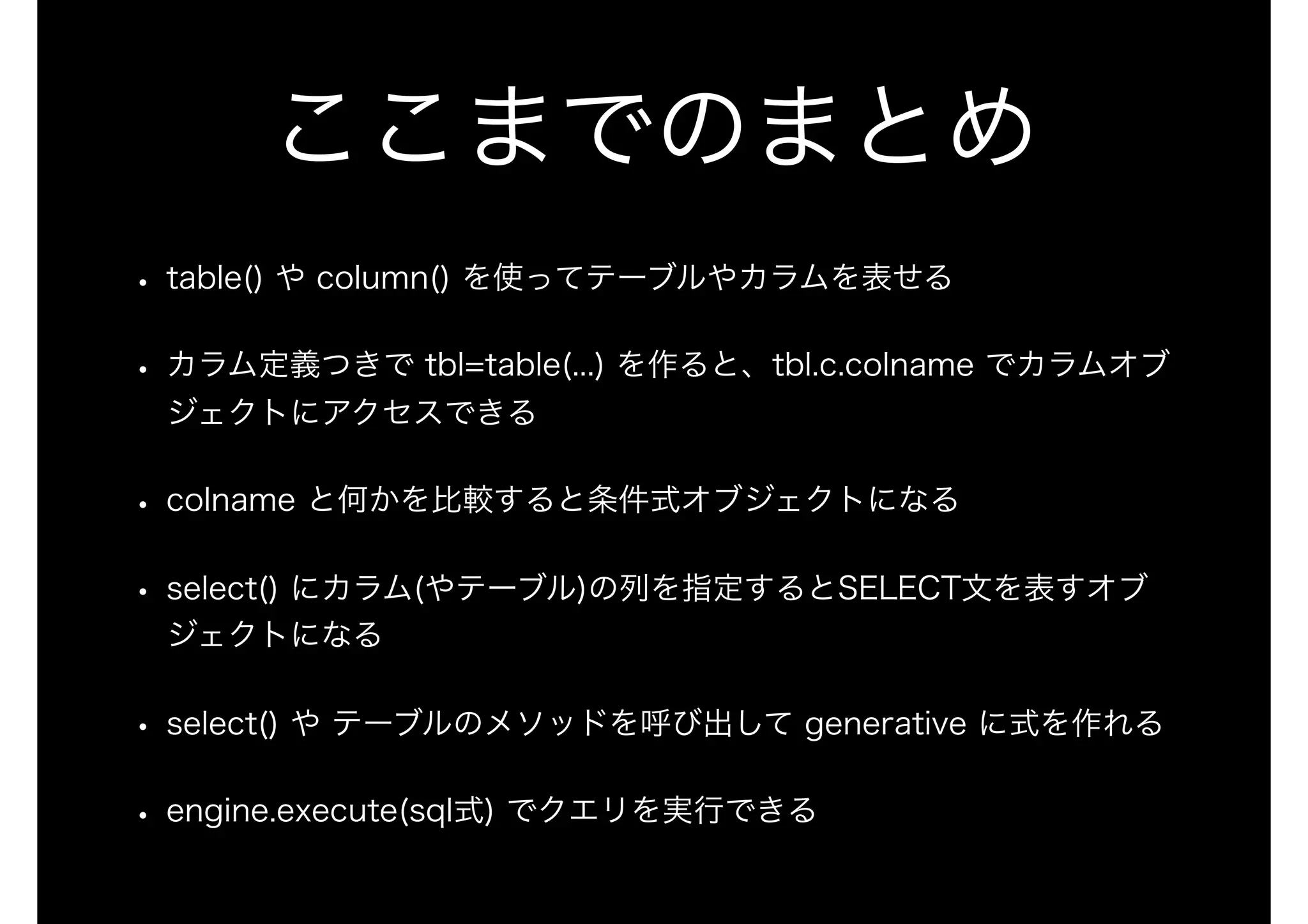 ここまでのまとめ
• table() や column() を使ってテーブルやカラムを表せる
• カラム定義つきで tbl=table(...) を作ると、tbl.c.colname でカラムオブ
ジェクトにアクセスできる
• colname と何かを比較すると条件式オブジェクトになる
• select() にカラム(やテーブル)の列を指定するとSELECT文を表すオブ
ジェクトになる
• select() や テーブルのメソッドを呼び出して generative に式を作れる
• engine.execute(sql式) でクエリを実行できる
 
