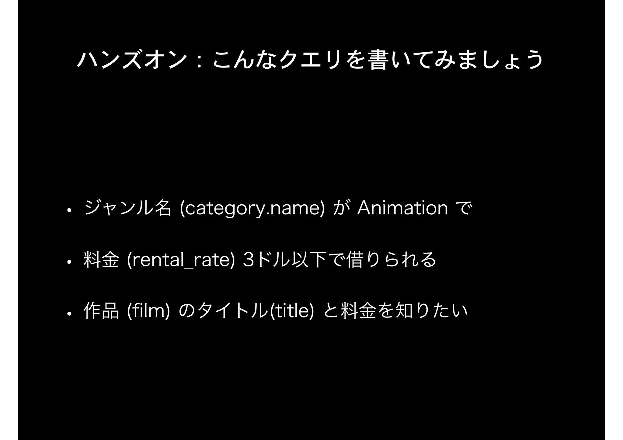 ハンズオン：こんなクエリを書いてみましょう
• ジャンル名 (category.name) が Animation で
• 料金 (rental_rate) 3ドル以下で借りられる
• 作品 (ﬁlm) のタイトル(title) と料金を知りたい
 