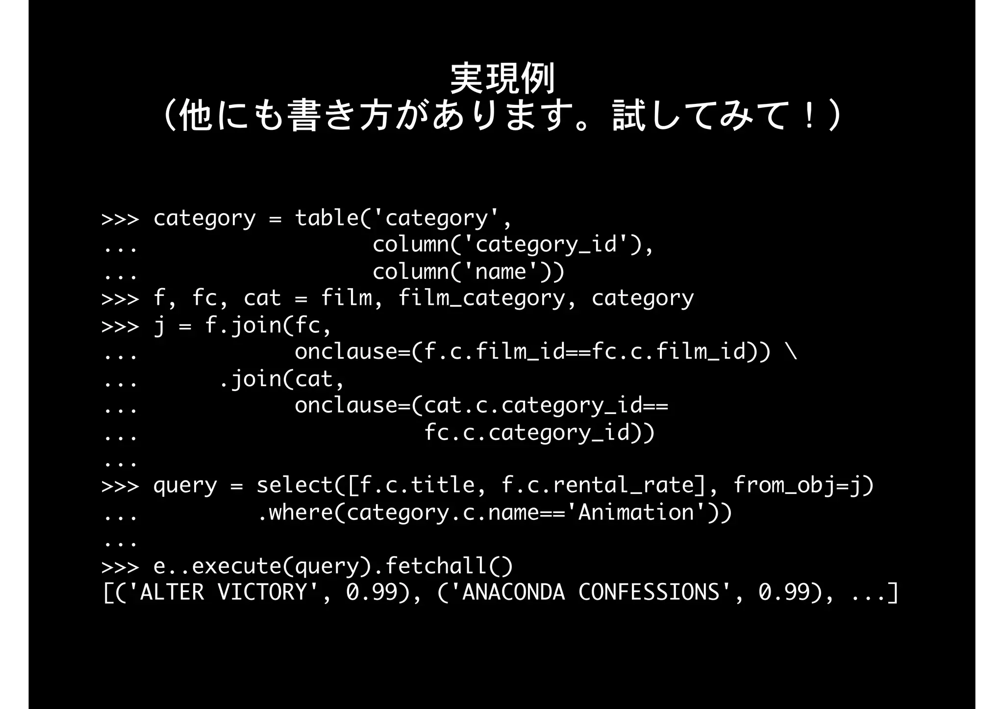 実現例 
（他にも書き方があります。試してみて！）
>>>	category	=	table('category',

...																		column('category_id'),

...																		column('name'))

>>>	f,	fc,	cat	=	film,	film_category,	category

>>>	j	=	f.join(fc,

...												onclause=(f.c.film_id==fc.c.film_id))	

...						.join(cat,

...												onclause=(cat.c.category_id==

...																						fc.c.category_id))

...

>>>	query	=	select([f.c.title,	f.c.rental_rate],	from_obj=j)

...									.where(category.c.name=='Animation'))

...

>>>	e..execute(query).fetchall()

[('ALTER	VICTORY',	0.99),	('ANACONDA	CONFESSIONS',	0.99),	...]

 