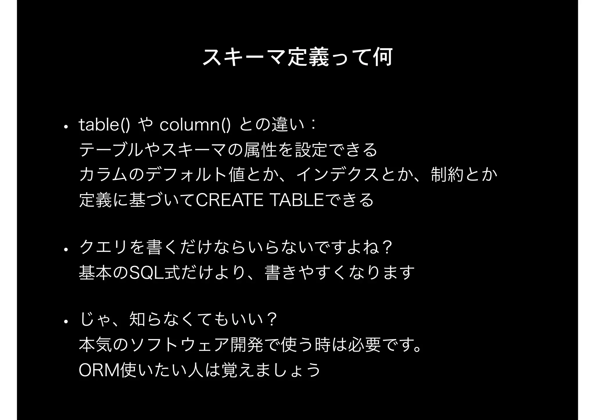 スキーマ定義って何
• table() や column() との違い： 
テーブルやスキーマの属性を設定できる 
カラムのデフォルト値とか、インデクスとか、制約とか 
定義に基づいてCREATE TABLEできる
• クエリを書くだけならいらないですよね？ 
基本のSQL式だけより、書きやすくなります
• じゃ、知らなくてもいい？ 
本気のソフトウェア開発で使う時は必要です。 
ORM使いたい人は覚えましょう
 