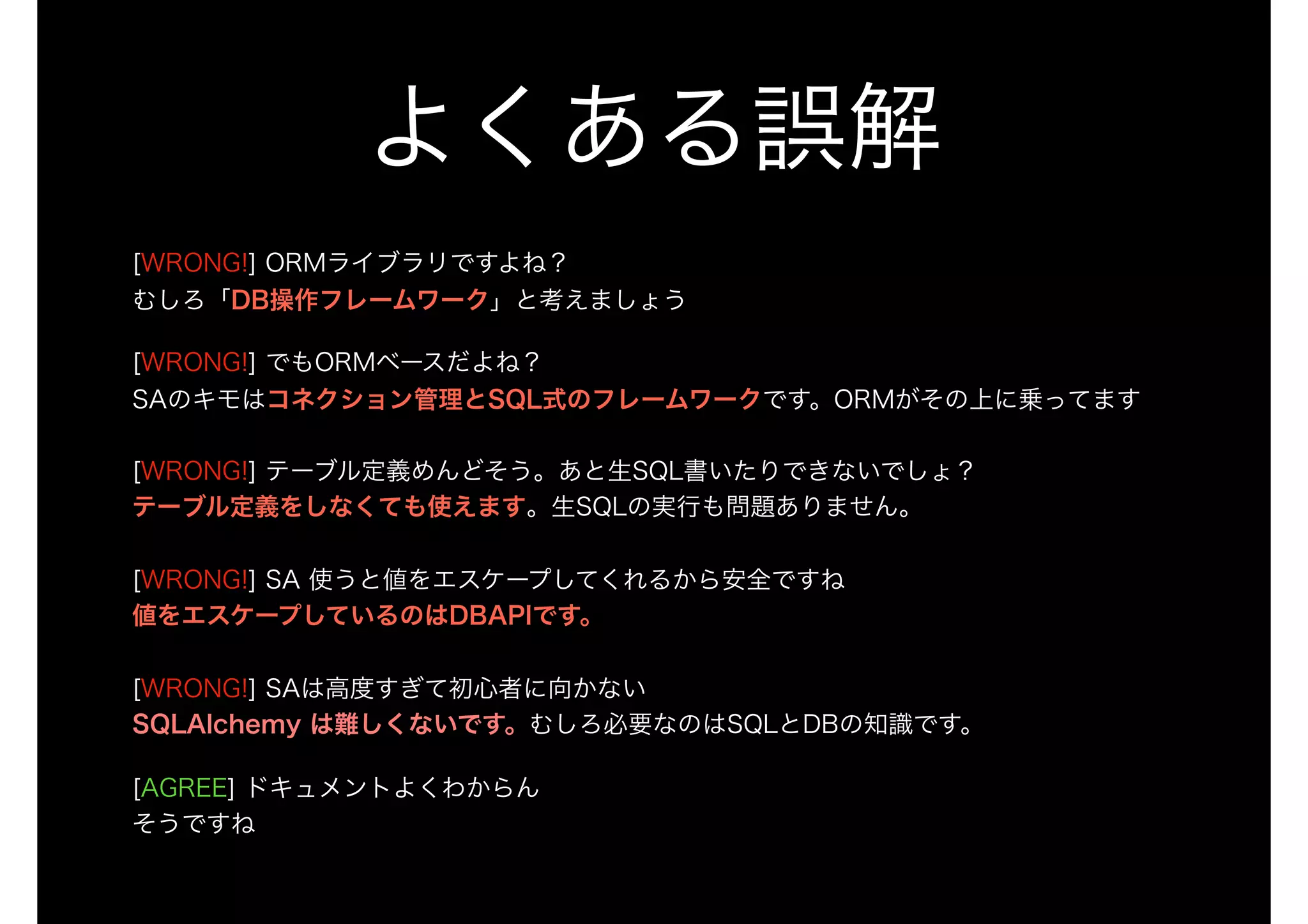 よくある誤解
[WRONG!] ORMライブラリですよね？ 
むしろ「DB操作フレームワーク」と考えましょう
[WRONG!] でもORMベースだよね？ 
SAのキモはコネクション管理とSQL式のフレームワークです。ORMがその上に乗ってます 
 
[WRONG!] テーブル定義めんどそう。あと生SQL書いたりできないでしょ？ 
テーブル定義をしなくても使えます。生SQLの実行も問題ありません。 
 
[WRONG!] SA 使うと値をエスケープしてくれるから安全ですね 
値をエスケープしているのはDBAPIです。 
 
[WRONG!] SAは高度すぎて初心者に向かない 
SQLAlchemy は難しくないです。むしろ必要なのはSQLとDBの知識です。
[AGREE] ドキュメントよくわからん 
そうですね
 