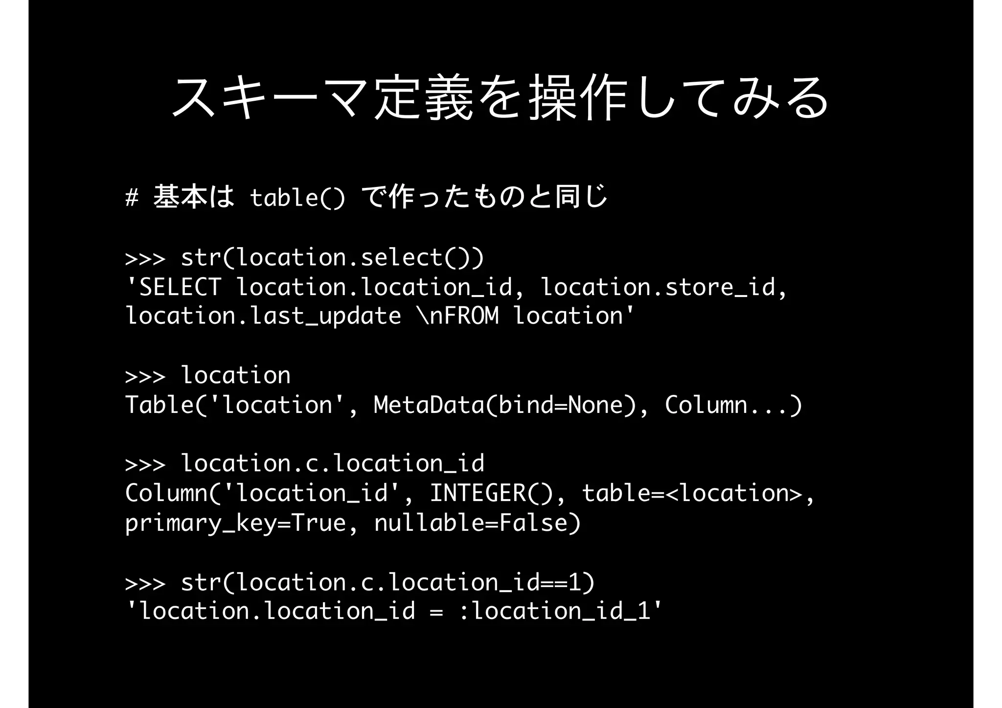 #	基本は	table()	で作ったものと同じ

>>>	str(location.select()) 
'SELECT	location.location_id,	location.store_id,	
location.last_update	nFROM	location' 
>>>	location

Table('location',	MetaData(bind=None),	Column...)

 
>>>	location.c.location_id

Column('location_id',	INTEGER(),	table=<location>,	
primary_key=True,	nullable=False)

>>>	str(location.c.location_id==1) 
'location.location_id	=	:location_id_1'
スキーマ定義を操作してみる
 