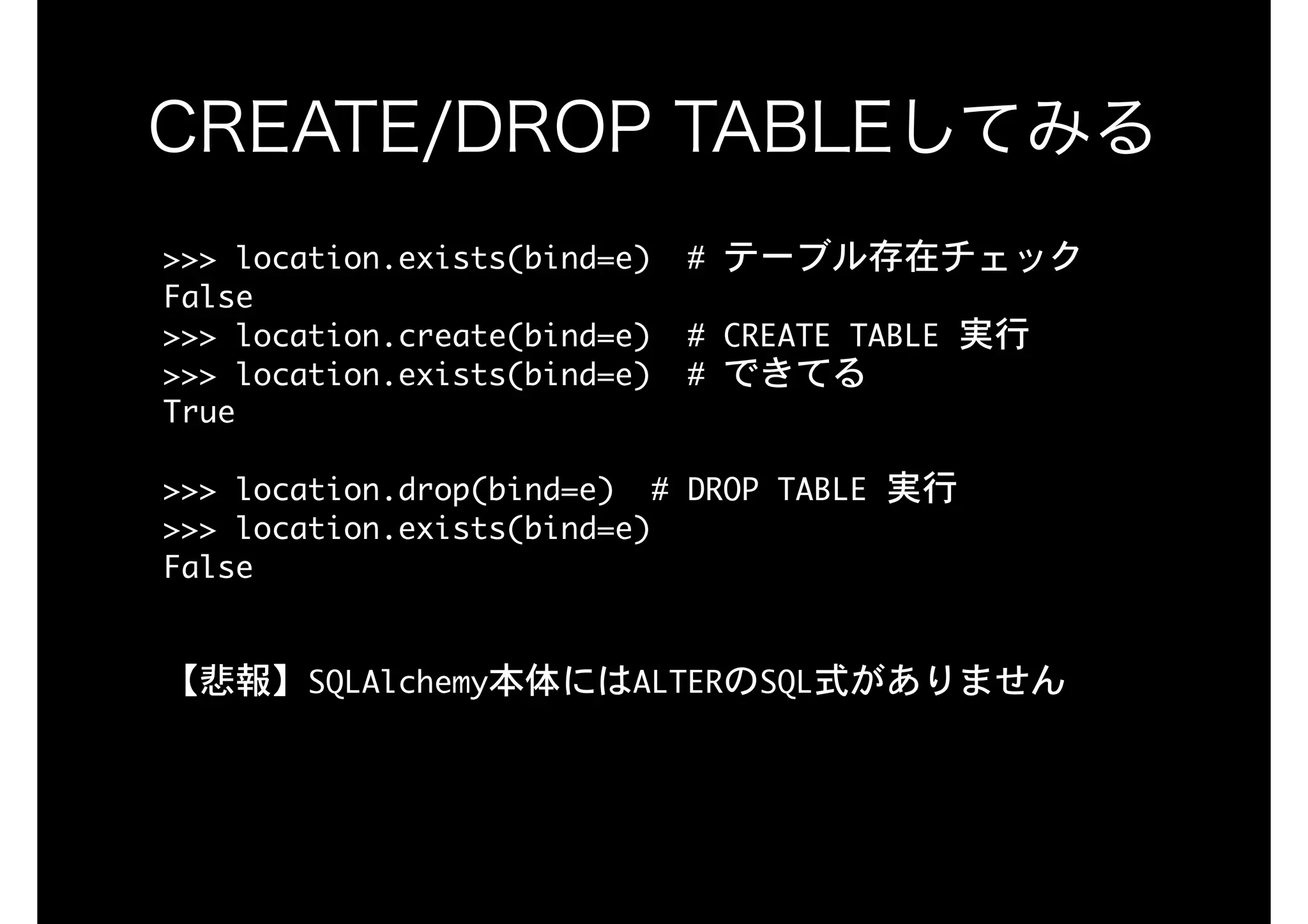 >>>	location.exists(bind=e)		#	テーブル存在チェック

False

>>>	location.create(bind=e)		#	CREATE	TABLE	実行 
>>>	location.exists(bind=e)		#	できてる

True

>>>	location.drop(bind=e)		#	DROP	TABLE	実行

>>>	location.exists(bind=e)

False

【悲報】SQLAlchemy本体にはALTERのSQL式がありません
CREATE/DROP TABLEしてみる
 