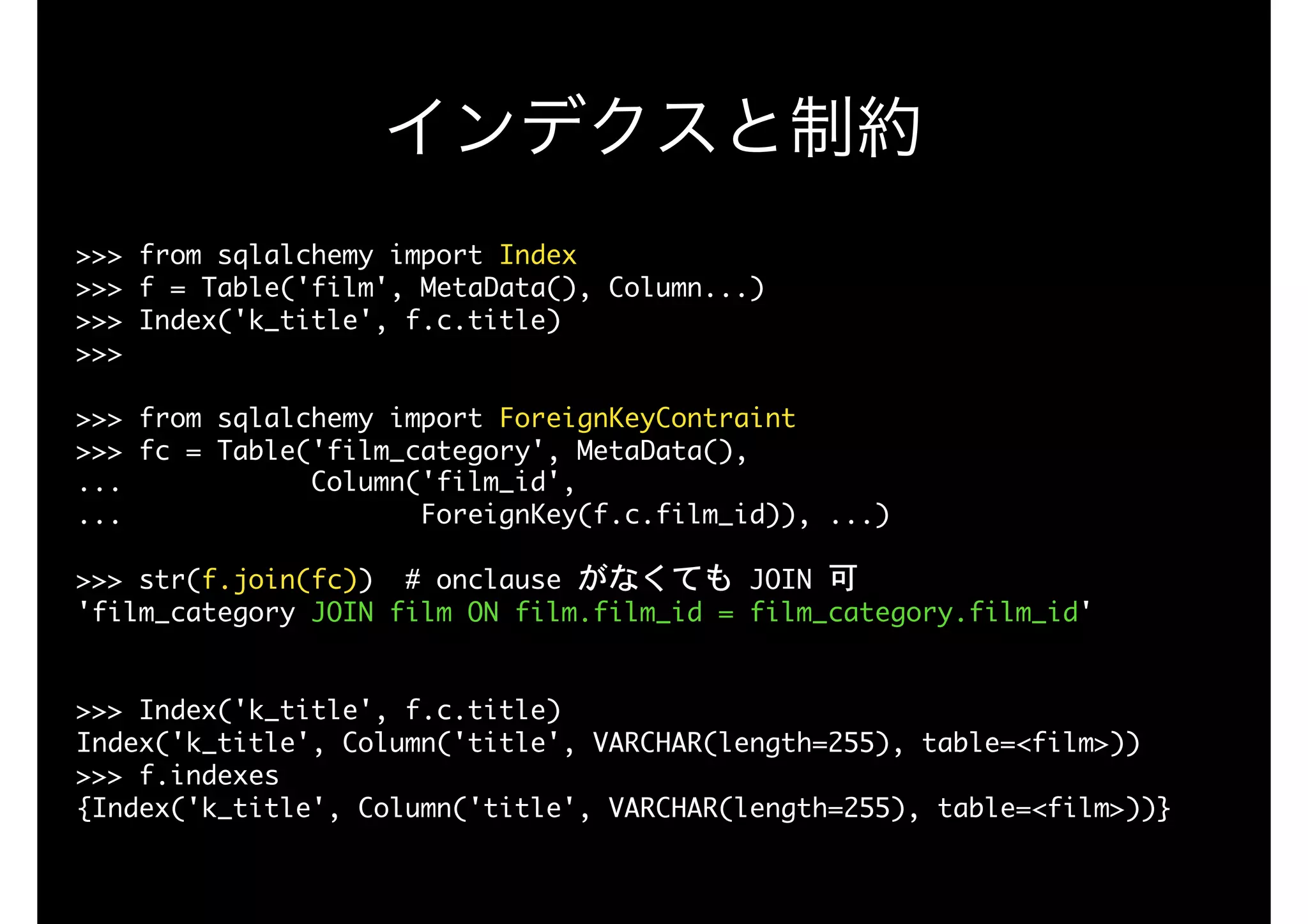 >>>	from	sqlalchemy	import	Index

>>>	f	=	Table('film',	MetaData(),	Column...)	

>>>	Index('k_title',	f.c.title)

>>>	

>>>	from	sqlalchemy	import	ForeignKeyContraint

>>>	fc	=	Table('film_category',	MetaData(),

...												Column('film_id',	

...																			ForeignKey(f.c.film_id)),	...)

>>>	str(f.join(fc))		#	onclause	がなくても	JOIN	可 
'film_category	JOIN	film	ON	film.film_id	=	film_category.film_id'

 
>>>	Index('k_title',	f.c.title)

Index('k_title',	Column('title',	VARCHAR(length=255),	table=<film>))

>>>	f.indexes

{Index('k_title',	Column('title',	VARCHAR(length=255),	table=<film>))}
インデクスと制約
 