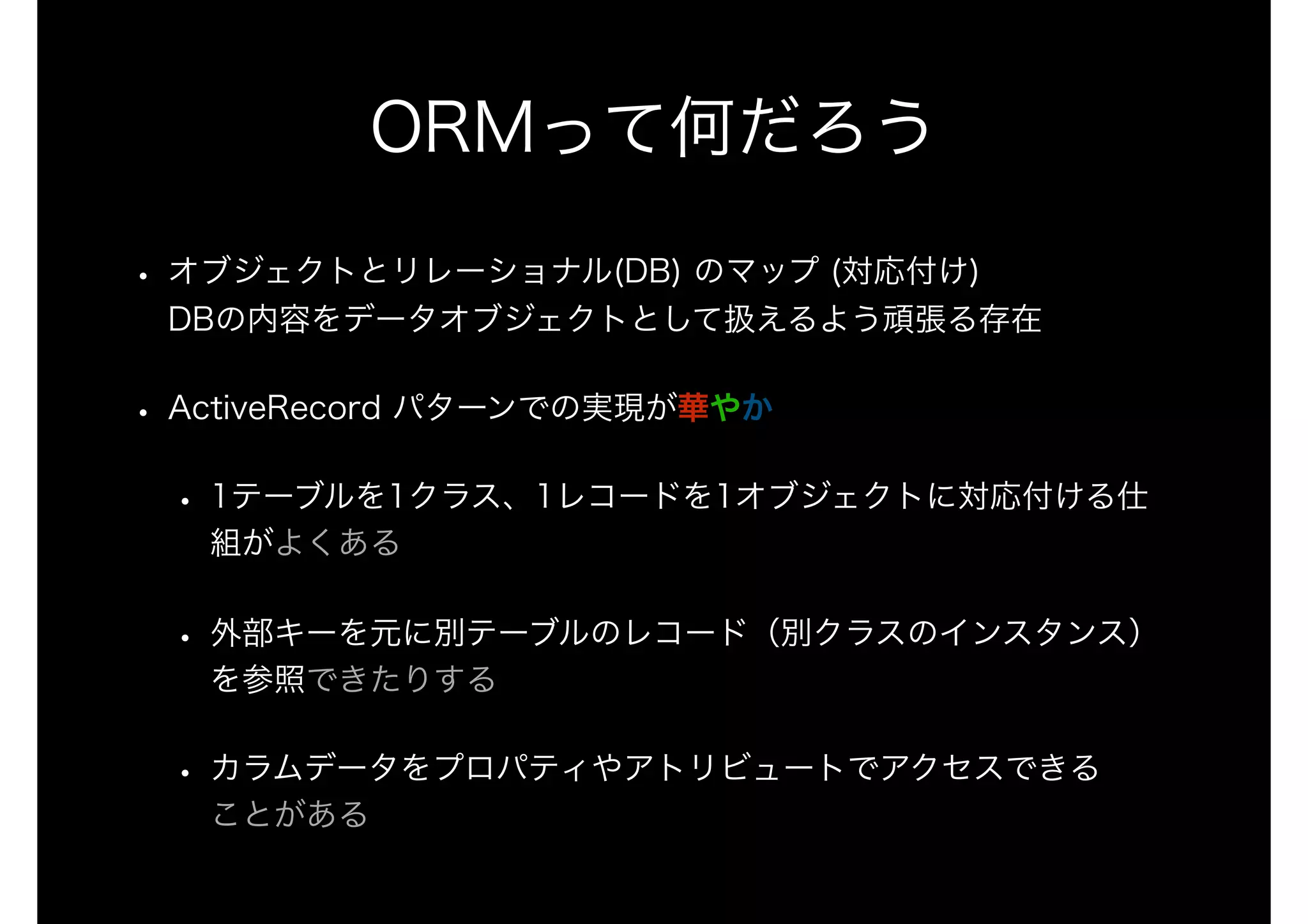 ORMって何だろう
• オブジェクトとリレーショナル(DB) のマップ (対応付け) 
DBの内容をデータオブジェクトとして扱えるよう頑張る存在
• ActiveRecord パターンでの実現が華やか
• 1テーブルを1クラス、1レコードを1オブジェクトに対応付ける仕
組がよくある
• 外部キーを元に別テーブルのレコード（別クラスのインスタンス）
を参照できたりする
• カラムデータをプロパティやアトリビュートでアクセスできる 
ことがある
 