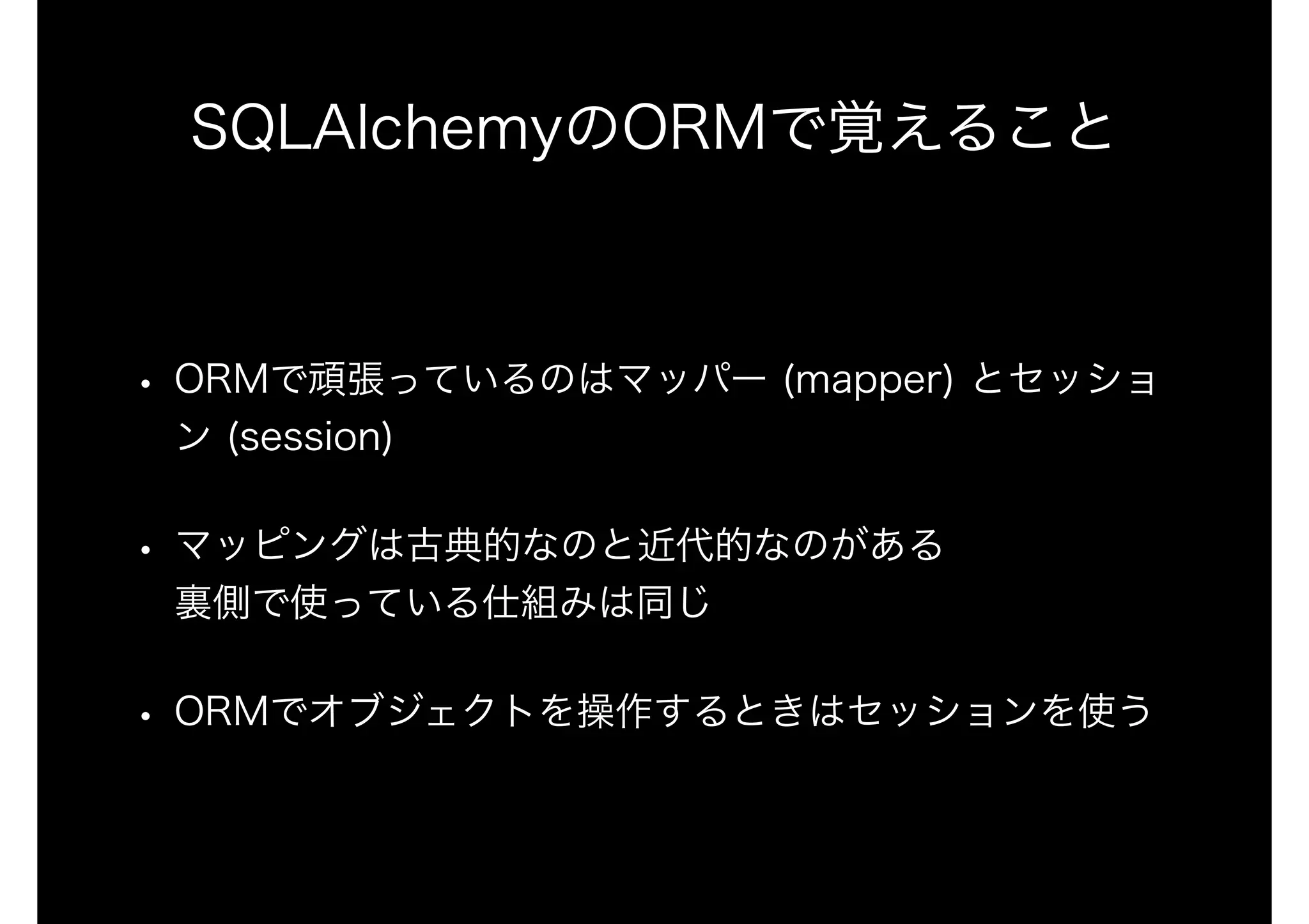SQLAlchemyのORMで覚えること
• ORMで頑張っているのはマッパー (mapper) とセッショ
ン (session)
• マッピングは古典的なのと近代的なのがある 
裏側で使っている仕組みは同じ
• ORMでオブジェクトを操作するときはセッションを使う
 