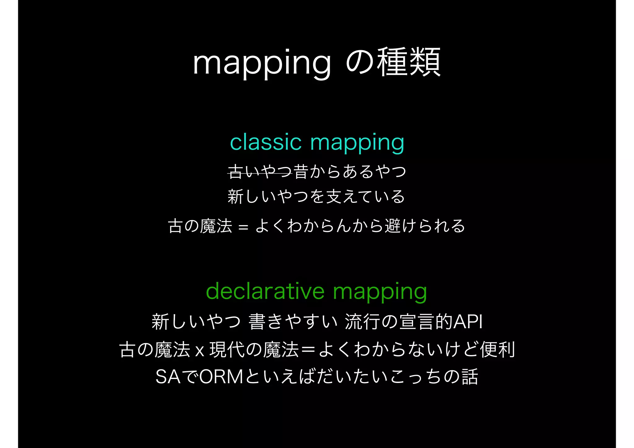 classic mapping 
古いやつ昔からあるやつ 
新しいやつを支えている 
古の魔法 = よくわからんから避けられる 
 
declarative mapping 
新しいやつ 書きやすい 流行の宣言的API 
古の魔法ｘ現代の魔法＝よくわからないけど便利 
SAでORMといえばだいたいこっちの話
mapping の種類
 