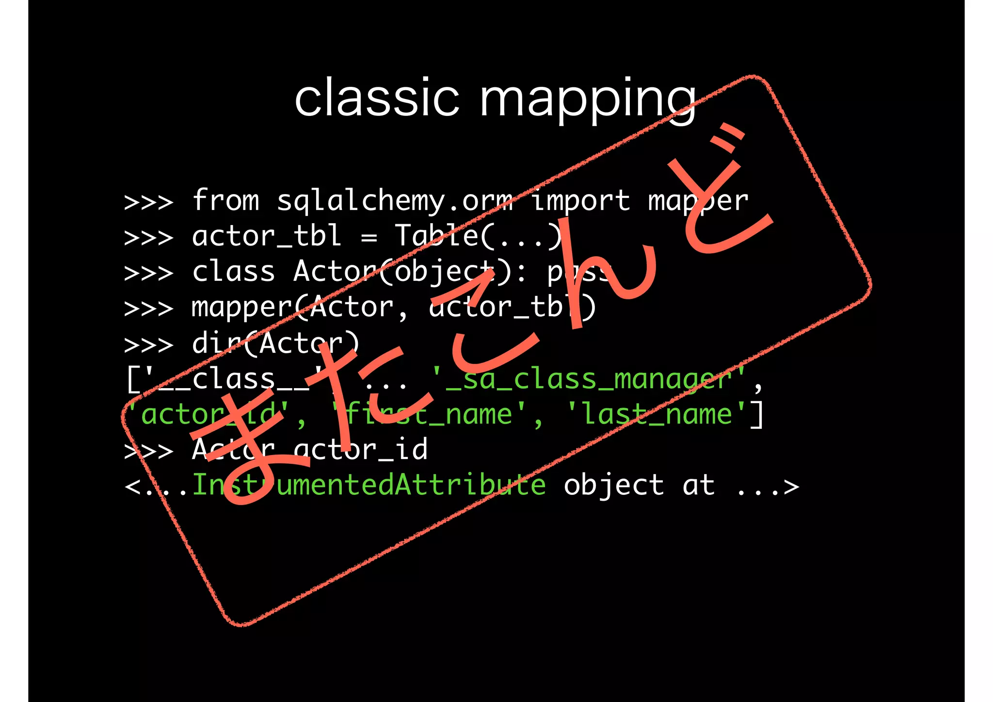 >>>	from	sqlalchemy.orm	import	mapper

>>>	actor_tbl	=	Table(...)

>>>	class	Actor(object):	pass

>>>	mapper(Actor,	actor_tbl)

>>>	dir(Actor)

['__class__',	...	'_sa_class_manager',	
'actor_id',	'first_name',	'last_name']

>>>	Actor.actor_id

<...InstrumentedAttribute	object	at	...>

classic mapping
またこんど
 
