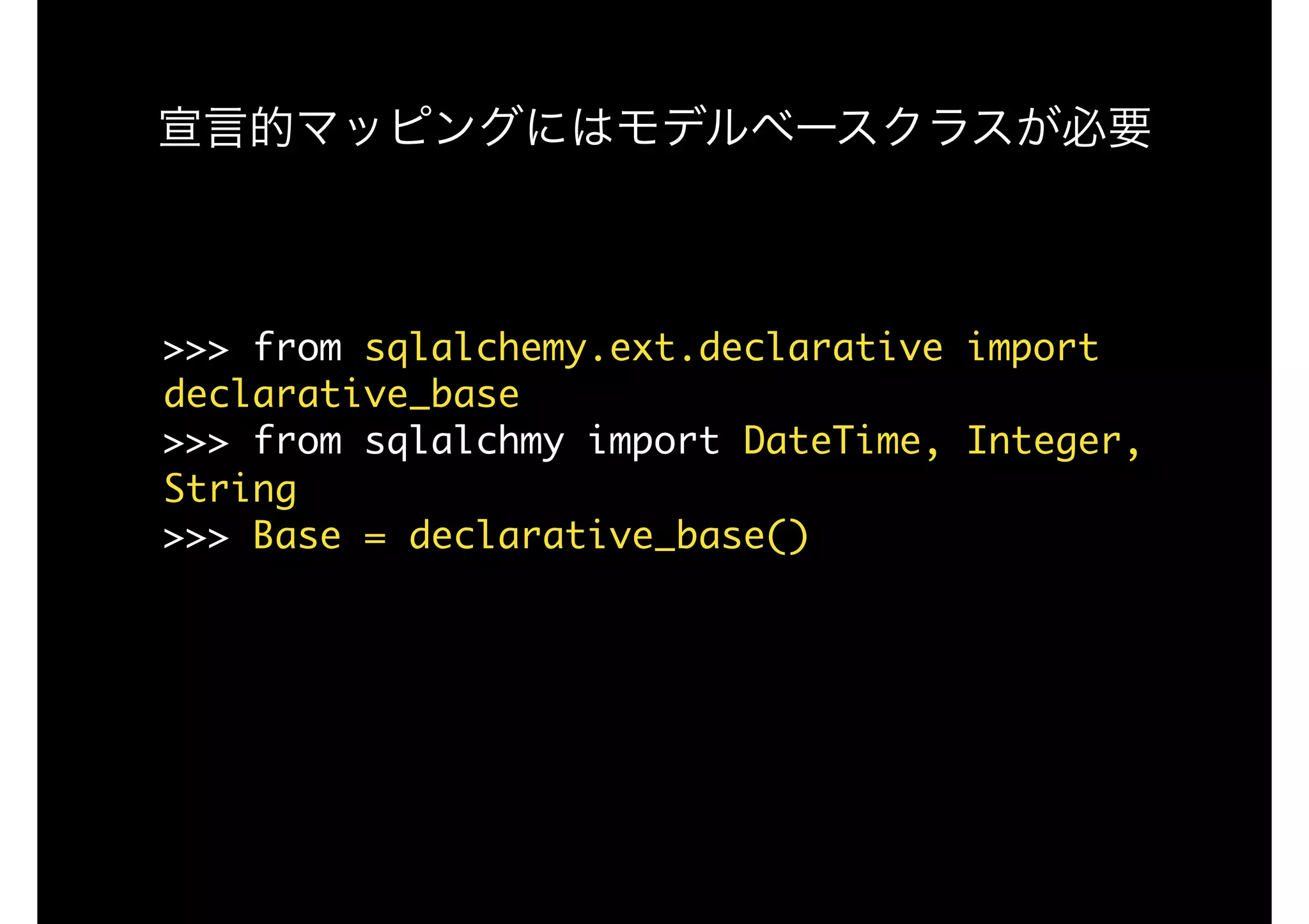 >>>	from	sqlalchemy.ext.declarative	import	
declarative_base

>>>	from	sqlalchmy	import	DateTime,	Integer,	
String

>>>	Base	=	declarative_base()

宣言的マッピングにはモデルベースクラスが必要
 
