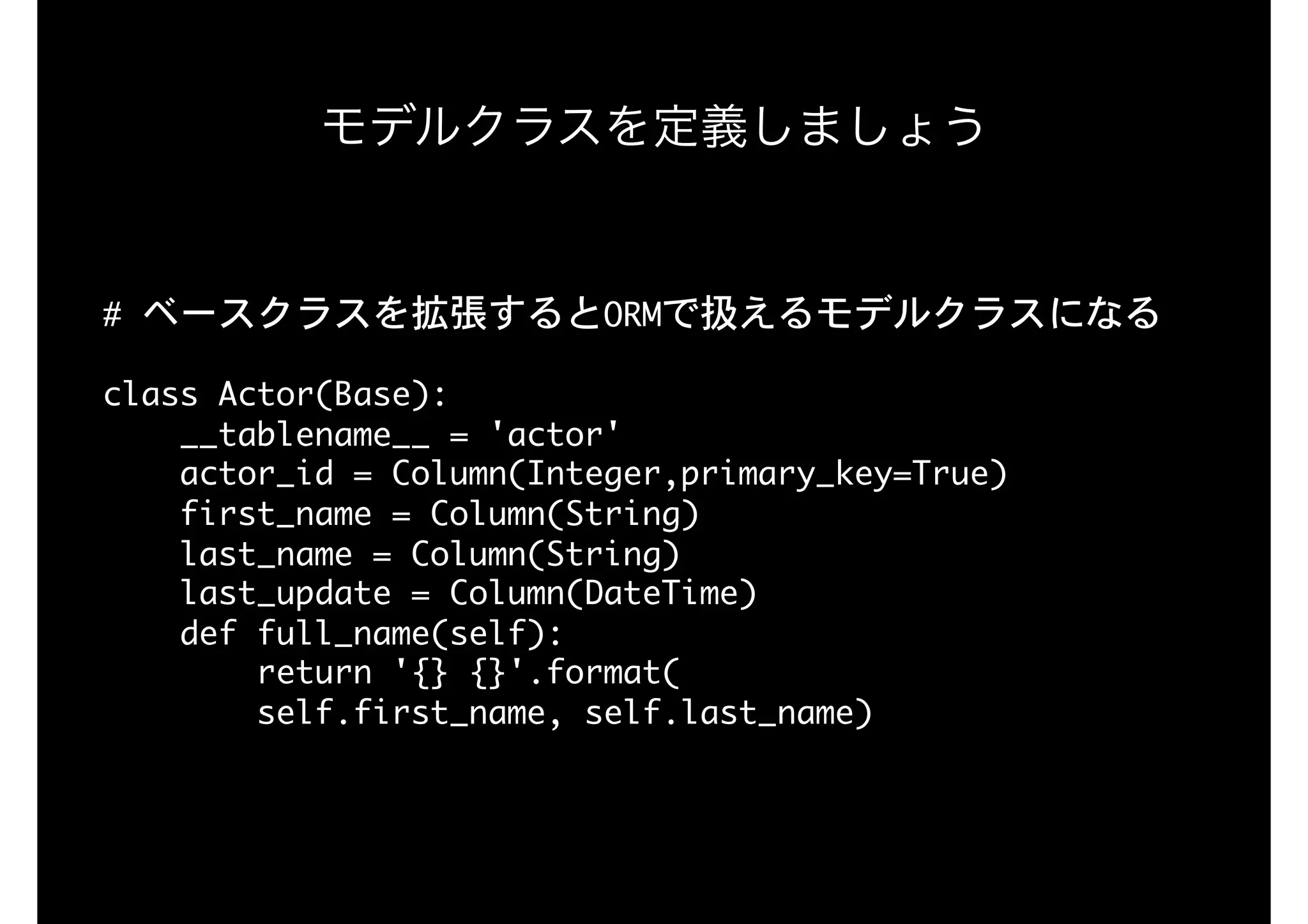 #	ベースクラスを拡張するとORMで扱えるモデルクラスになる

 
class	Actor(Base):

				__tablename__	=	'actor'

				actor_id	=	Column(Integer,primary_key=True)

				first_name	=	Column(String)

				last_name	=	Column(String)

				last_update	=	Column(DateTime)

				def	full_name(self):

								return	'{}	{}'.format(

								self.first_name,	self.last_name)

モデルクラスを定義しましょう
 