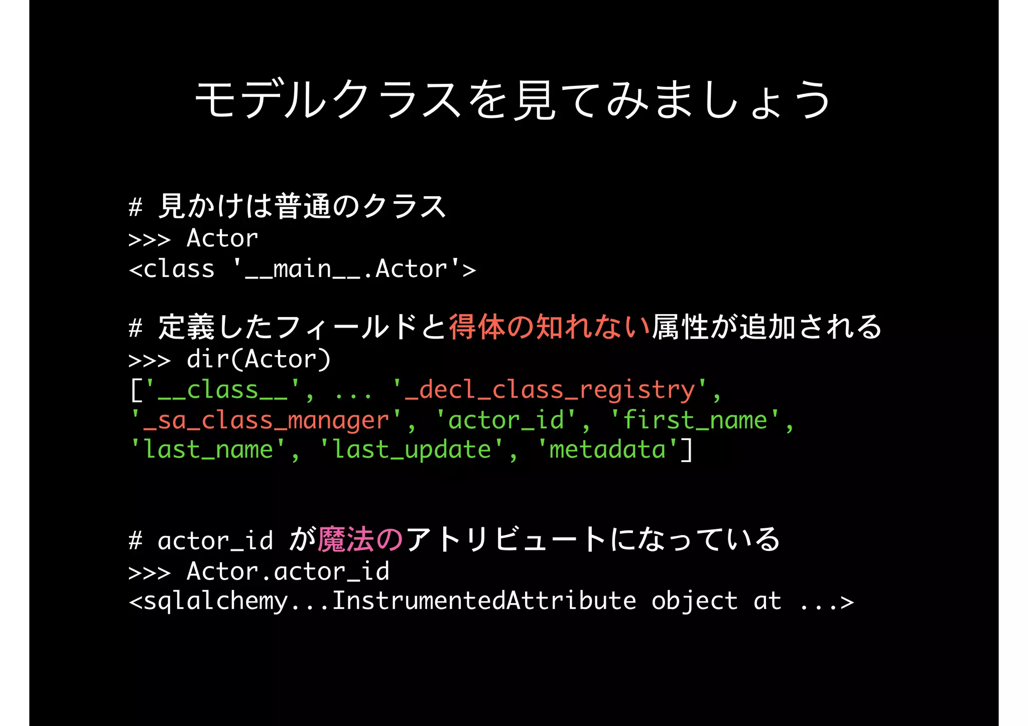 #	見かけは普通のクラス

>>>	Actor

<class	'__main__.Actor'>

#	定義したフィールドと得体の知れない属性が追加される

>>>	dir(Actor)

['__class__',	...	'_decl_class_registry',	
'_sa_class_manager',	'actor_id',	'first_name',	
'last_name',	'last_update',	'metadata']

#	actor_id	が魔法のアトリビュートになっている

>>>	Actor.actor_id

<sqlalchemy...InstrumentedAttribute	object	at	...>

モデルクラスを見てみましょう
 