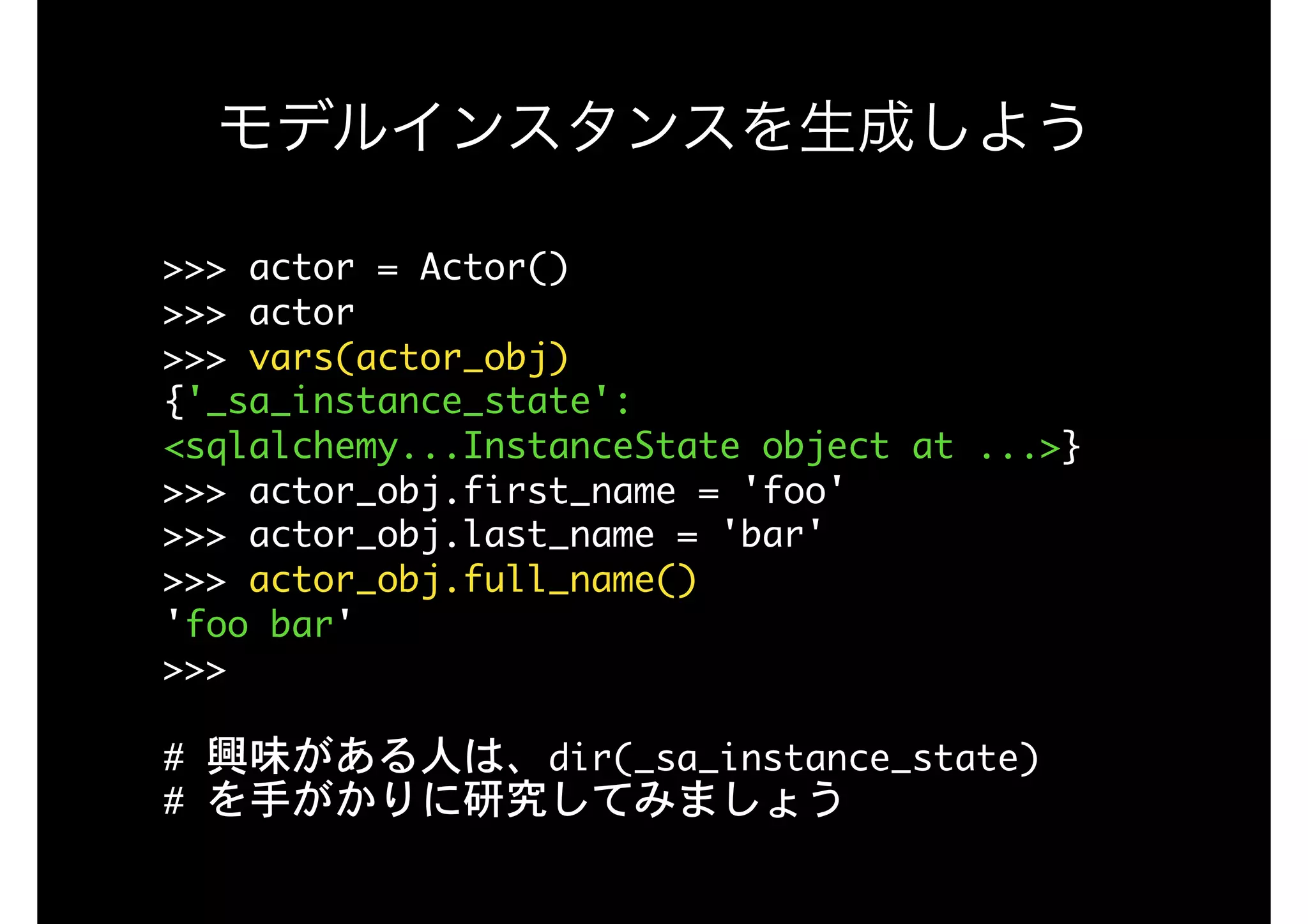 >>>	actor	=	Actor()

>>>	actor

>>>	vars(actor_obj)

{'_sa_instance_state':	
<sqlalchemy...InstanceState	object	at	...>}

>>>	actor_obj.first_name	=	'foo'

>>>	actor_obj.last_name	=	'bar'

>>>	actor_obj.full_name()

'foo	bar'

>>>

#	興味がある人は、dir(_sa_instance_state)

#	を手がかりに研究してみましょう
モデルインスタンスを生成しよう
 