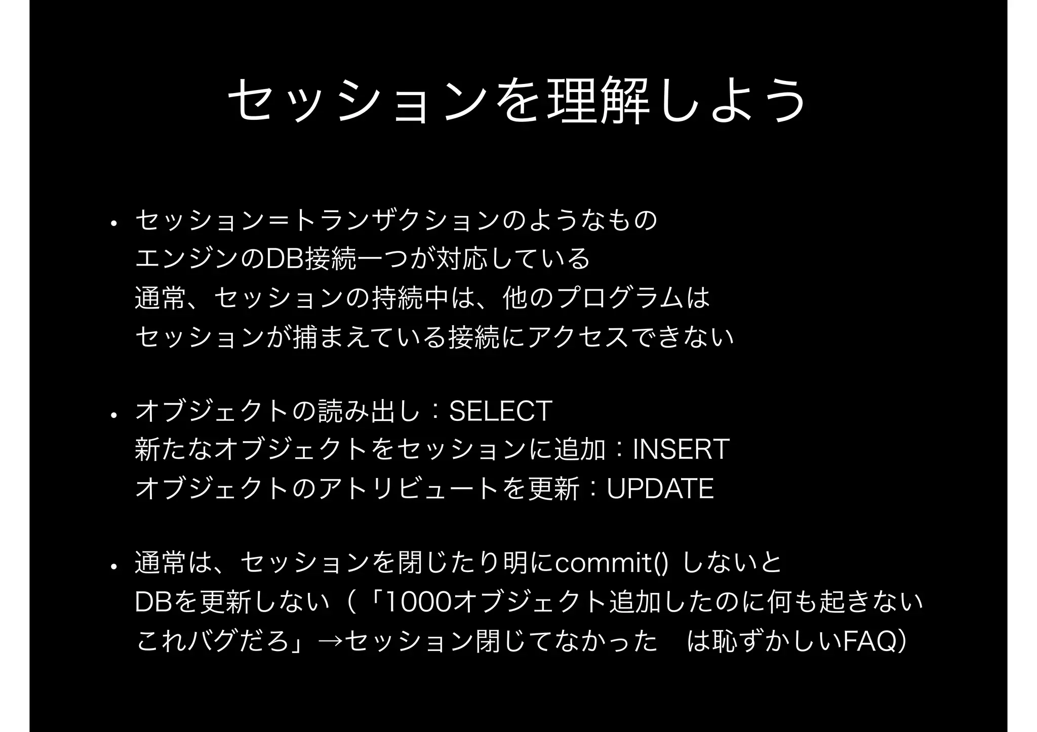 セッションを理解しよう
• セッション＝トランザクションのようなもの 
エンジンのDB接続一つが対応している 
通常、セッションの持続中は、他のプログラムは 
セッションが捕まえている接続にアクセスできない
• オブジェクトの読み出し：SELECT 
新たなオブジェクトをセッションに追加：INSERT 
オブジェクトのアトリビュートを更新：UPDATE
• 通常は、セッションを閉じたり明にcommit() しないと 
DBを更新しない（「1000オブジェクト追加したのに何も起きない
これバグだろ」→セッション閉じてなかった は恥ずかしいFAQ）
 