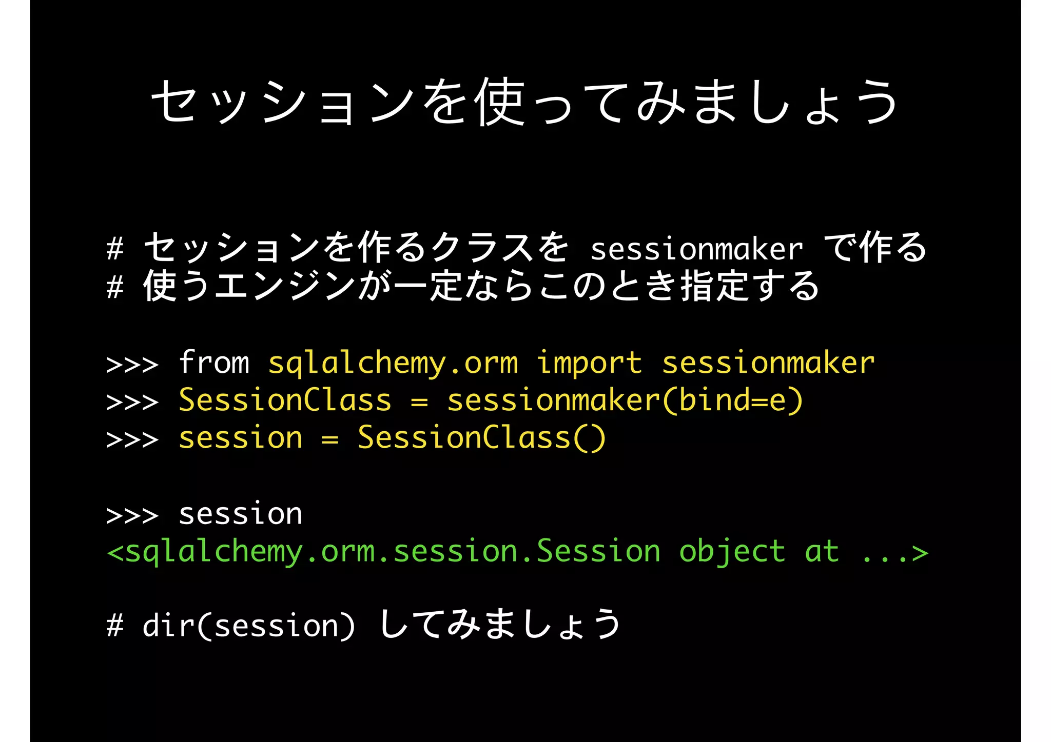 セッションを使ってみましょう
#	セッションを作るクラスを	sessionmaker	で作る

#	使うエンジンが一定ならこのとき指定する

>>>	from	sqlalchemy.orm	import	sessionmaker

>>>	SessionClass	=	sessionmaker(bind=e)

>>>	session	=	SessionClass()

>>>	session

<sqlalchemy.orm.session.Session	object	at	...>

#	dir(session)	してみましょう
 