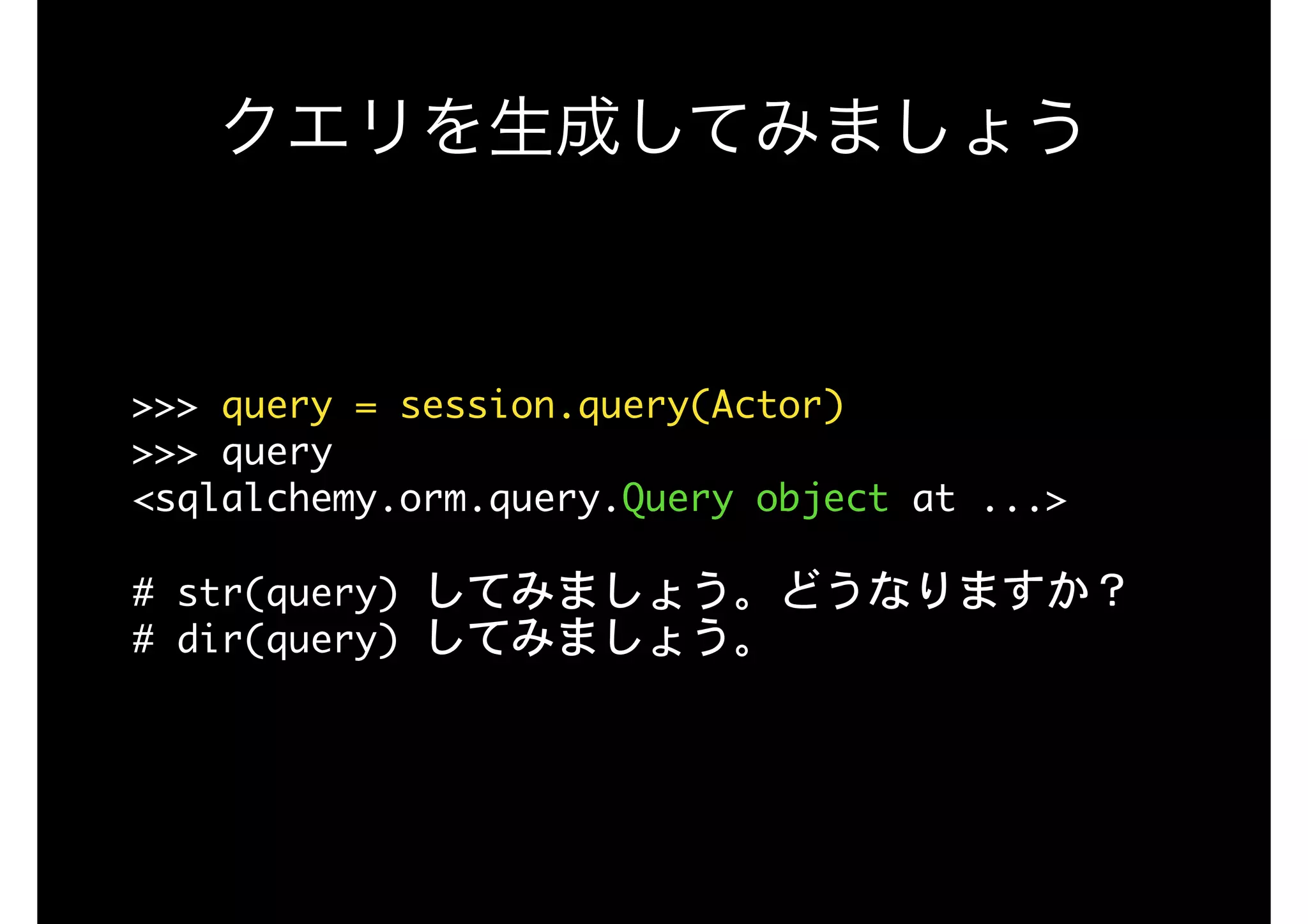 クエリを生成してみましょう
>>>	query	=	session.query(Actor)

>>>	query

<sqlalchemy.orm.query.Query	object	at	...>

#	str(query)	してみましょう。どうなりますか？

#	dir(query)	してみましょう。

 