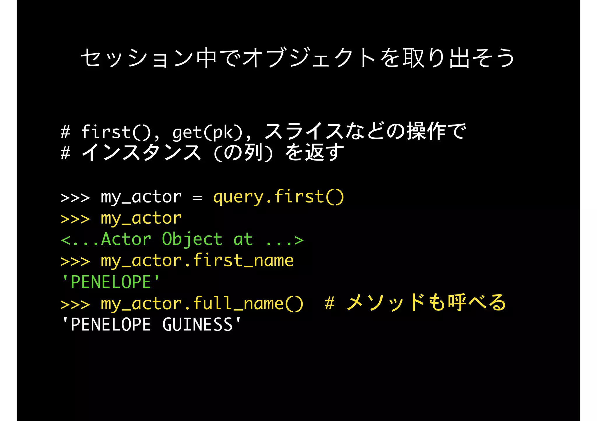セッション中でオブジェクトを取り出そう
#	first(),	get(pk),	スライスなどの操作で 
#	インスタンス	(の列)	を返す

>>>	my_actor	=	query.first()

>>>	my_actor

<...Actor	Object	at	...>

>>>	my_actor.first_name

'PENELOPE'

>>>	my_actor.full_name()		#	メソッドも呼べる

'PENELOPE	GUINESS'

 