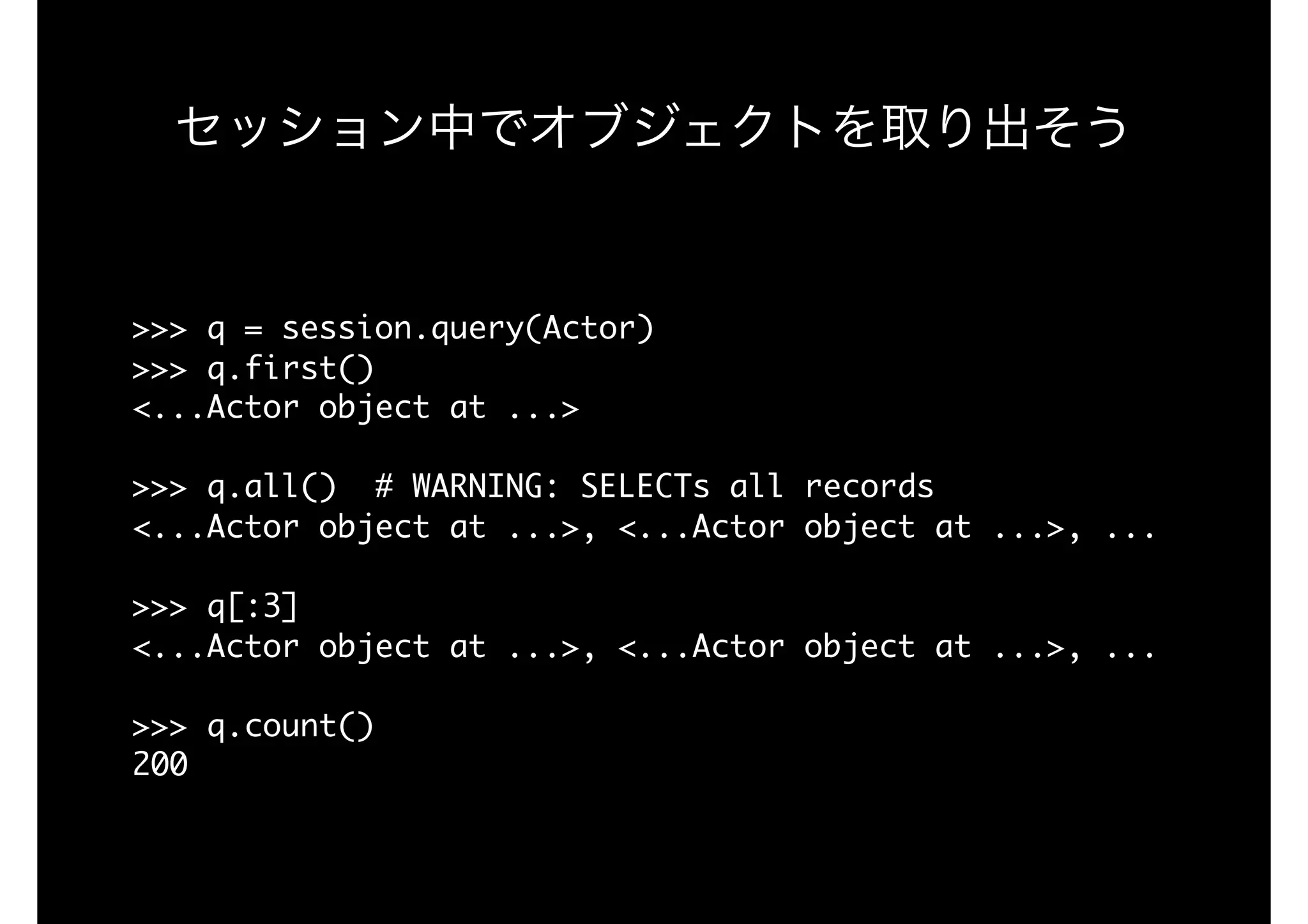 セッション中でオブジェクトを取り出そう
>>>	q	=	session.query(Actor)

>>>	q.first()

<...Actor	object	at	...>

>>>	q.all()		#	WARNING:	SELECTs	all	records

<...Actor	object	at	...>,	<...Actor	object	at	...>,	...

>>>	q[:3]

<...Actor	object	at	...>,	<...Actor	object	at	...>,	...

>>>	q.count()

200
 